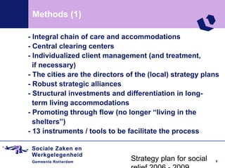 Methods (1)

- Integral chain of care and accommodations
- Central clearing centers
- Individualized client management (and treatment,
  if necessary)
- The cities are the directors of the (local) strategy plans
- Robust strategic alliances
- Structural investments and differentiation in long-
  term living accommodations
- Promoting through flow (no longer “living in the
  shelters”)
- 13 instruments / tools to be facilitate the process


                                Strategy plan for social   9
 