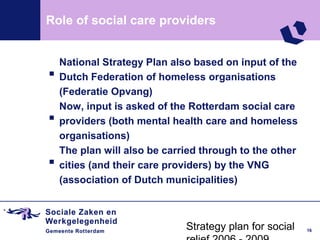 Role of social care providers



.   National Strategy Plan also based on input of the
    Dutch Federation of homeless organisations


.
    (Federatie Opvang)
    Now, input is asked of the Rotterdam social care
    providers (both mental health care and homeless


.
    organisations)
    The plan will also be carried through to the other
    cities (and their care providers) by the VNG
    (association of Dutch municipalities)



                              Strategy plan for social   16
 