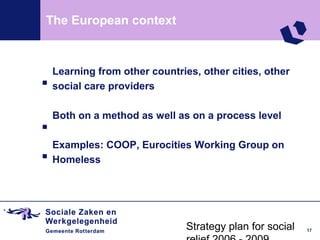 The European context



.   Learning from other countries, other cities, other
    social care providers


.   Both on a method as well as on a process level


.   Examples: COOP, Eurocities Working Group on
    Homeless




                                Strategy plan for social   17
 
