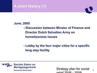 A short history (1)



June, 2005
      - Discussion between Minster of Finance and
        Director Dutch Salvation Army on
        homelessness issues

      - Lobby by the four major cities for a specific
        long stay facility




                             Strategy plan for social   2
 
