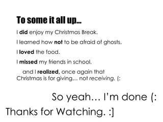 To some it all up… I  did  enjoy my Christmas Break. I learned how  not  to be afraid of ghosts. I  loved  the food. I  missed  my friends in school. and I  realized,  once again that Christmas is for giving… not  receiving.  (:   So yeah… I’m done (: Thanks for Watching. :] 