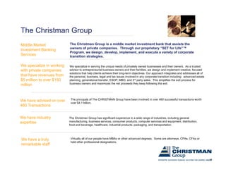 The Christman Group
Middle Market              The Christman Group is a middle market investment bank that assists the
                           owners of private companies. Through our proprietary “SET for Life”™
Investment Banking
                           Program, we design, develop, implement, and execute a variety of corporate
                               g             g                                         y
Services                   transition strategies.

We specialize in working   We specialize in serving the unique needs of privately owned businesses and their owners. As a trusted
with private companies     advisor to entrepreneurial business owners and their families, we design and implement creative, focused
                           solutions that help clients achieve their long-term objectives. Our approach integrates and addresses all of
that have revenues from    the
                           th personal, business, l
                                       l b i         legal and t i
                                                         l d tax issues i involved i any corporate t
                                                                              l d in             t transition i l di
                                                                                                        iti including: advanced estate
                                                                                                                        d      d t t
$5 million to over $150    planning, generational transfer, ESOP, MBO, and 3rd party sales. This simplifies the exit process for
                           business owners and maximizes the net proceeds they keep following the exit.
million



We have advised on over     The principals of The CHRISTMAN Group have been involved in over 460 successful transactions worth
                            over $4.1 billion.
460 Transactions


We have industry           The Christman Group has significant experience in a wide range of industries, including general
expertise                  manufacturing, business services, consumer products, computer services and equipment, distribution,
                           food and beverage, healthcare, industrial products, packaging, and transportation.




We have a truly             Virtually all of our people have MBAs or other advanced degrees. Some are attorneys, CPAs, CFAs or
                            hold other professional designations
                                                      designations.
remarkable staff


                                                                                                                                          6
 