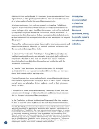 about curriculum and pedagogy. In this report, we use an organizational learn-
    ing framework to offer specific recommendations for what district leaders can
                                                                                                        Philadelphia’s

    do to help school staff make the most of Benchmark results.
                                                                                                        elementary school

    It is important to note that while our research reviews how Philadelphia
                                                                                                        teachers have

    deployed its assessment model and examines student achievement data to                              embraced the
    assess its impact, this report should not be seen as a review of the technical
    quality of Philadelphia’s Benchmark assessments, interim assessments in
                                                                                                        Benchmark

    general, or the Core Curriculum. A close examination of the technical merits
                                                                                                        assessments, finding
    of these elements of the managed instruction system was beyond the scope of                         them useful guides to
    this project.10                                                                                     their classroom
    Chapter One outlines our conceptual framework for interim assessments and
    organizational learning, identifies key research questions, and summarizes
                                                                                                        instruction.

    the research methodology of this study.


    In Chapter Two, we describe Philadelphia’s Managed Instruction System,
    highlighting district leaders’ expectations for how school staff would use its
    components. We draw on data from the district-wide teacher survey to
    describe teachers’ use of the Core Curriculum and satisfaction with the
    Benchmark assessments.


    In Chapter Three, we address the question of whether the Managed
    Instruction System and supportive school conditions for data use were asso-
    ciated with greater student learning gains.


    Chapter Four describes how school staff make sense of Benchmark data and
    consider their implications for instruction. What do school leaders and teach-
    ers talk about and what plans do they make as a result of their interpreta-
    tion of the data?


    Chapter Five is a case study of the Mahoney Elementary School. This case
    provides concrete images of what school leaders and instructional communi-
    ties can do to enrich the use of Benchmark data.


    In the Conclusion, we discuss implications of this research for what needs to
    be done in order for school staff to make the most of interim assessment data.

    10
      In 2005, Phi Delta Kappa International issued its assessment of the Core Curriculum and the
    Benchmark assessments in “A Curriculum Management Audit in Literacy and Mathematics of
    the School District of Philadelphia.” The report has only recently become available. Its authors
    found that while the Core Curriculum had provided consistence in what is taught, 87 percent of
    its instructional strategies in mathematics are at the knowledge and comprehension levels.
    When the auditors observed classroom instruction, they found that 84 percent of the instruction-
    al strategies used were at the knowledge and comprehension levels. Their overall judgment was
    that the School District of Philadelphia was not meeting its own expectations for a rigorous cur-
    riculum. In reviewing the Benchmark assessments, they also judged that most of the items
    composing the test were at the levels of knowledge and comprehension.
4
 