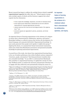 Recent research has begun to address the multiple factors related to overall
    organizational capacity that affect data use.13 School capacity incorpo-
                                                                                                        An important

    rates multiple aspects of schools and the literature suggests that school
                                                                                                        feature of learning
    capacity has four dimensions:                                                                       organizations is
                                                                                                        the existence of a
                • human capital (the knowledge, dispositions, and skills of individual actors);
                • social capital (social relationships characterized by trust and collective            relational culture
                   responsibility for improved organizational outcomes);                                that is characterized
                • material resources (the financial and technological assets of the organiza-
                                                                                                        by collaboration,
                   tion);14 and
                • structural capacity (an organization’s policies, procedures, and formal               openness, and inquiry.
                              15
                   practices).


    An important feature of learning organizations is the existence of a relation-
    al culture that is characterized by collaboration, openness, and inquiry.16
    Knowledge building is a collective process that involves the development of a
    shared language and commonly held beliefs. Organizational knowledge “is
    most easily generated when people work together in tightly knit groups.”17
    Applying this theory, we examined how formal instructional communities
    made sense of data from Benchmark assessments and generated actionable
    knowledge for planning instructional improvements.


    A second focus of the study, also drawn from organizational learning theory
    is the use of student performance data within feedback systems composed of
    “structures, people, and practices” that help practitioners transform data
    into actionable knowledge.18 In our effort to understand how Benchmark
    data contribute to organizational learning, we applied the concept of a four-
    step “feedback system” to analyze the structures and processes educators use
    to engage with data collectively and systematically during the course of a
    13
      Mason, S. A. & Watson, J. G. (2003). Understanding Schools’ Capacity to Use Data. Paper pre-
    sented at the Annual Meeting of the American Educational Research Association, Chicago, IL;
    Leithwood, K., Aitken, R., & Jantzi, D. (2001). Making Schools Smarter: A System for
    Monitoring School and District Progress. Thousand Oaks, CA: Corwin Press.

    14
         Spillane, J. P. & Thompson, C. L., 1997.

     Century, J. R. (2000). Capacity. In N. L. Webb, J. R. Century, N. Davila, D. Heck, & E.
    15

    Osthoff (Eds.), Evaluation of systemic change in mathematics and science education.
    Unpublished manuscript, University of Wisconsin-Madison, Wisconsin Center for Education
    Research.

    16
      Senge, P., 1990; Argyris, C. & Schon, D. A. (1978). Organizational learning: A theory of action
    perspective. Reading, MA: Addison-Wesley.

    17
      Brown, J. S. & Duguid, P. (1998). Organizing knowledge. California Management Review,
    40(3), 28-44, p. 28.
    18
       Halverson, R. R., Prichett, R. B., & Watson, J. G. (2007). Formative feedback systems and the
    new instructional leadership (WCER Working Paper No. 2007-3). [On-line]. Retreived on July
    16, 7 A.D., from http://www.wcer.wisc.edu/publications/workingPapers/index.php.
6
 
