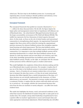 school year. The four steps in the feedback system are; 1) accessing and
organizing data, 2) sense-making to identify problems and solutions, 3) try-
ing solutions, and 4) assessing and modifying solutions.


Conceptual Framework

The conceptual framework that guided our research, illustrated in Figure
1.1, reflects the ideas discussed above. On the left, the figure depicts the
larger policy and management context that we hypothesize will influence use
of Benchmark data – the school district’s Managed Instruction System and
the larger accountability environment of No Child Left Behind (NCLB). The
middle box represents the four dimensions of school capacity discussed
above. In this study, we focus on the role of school leaders and instructional
communities in strengthening school capacity. An organizational framework
suggests that these actors will be critical for creating the organizational
practices necessary for coherent feedback systems that strengthen organiza-
tional learning and school improvement. The four-step feedback system
described above is embedded within overall school capacity and instructional
communities. It is important to note that multiple feedback systems will be
operating simultaneously in a school; that these feedback systems do not
operate in a lock-step manner and are most likely to be iterative; and, that,
in the ideal, knowledge generated from one feedback system will inform
other feedback systems. Finally, on the right, we anticipate that the outcome
of these processes will be reflected in gains in student achievement.

This model highlights the complexity of data-driven decision-making and the
use of Benchmark data to guide instruction. For example, it implies that if
any one of the links in the feedback system in instructional communities is
missing – that is, if teachers do not examine student data or do not know
how to interpret the data they receive, or if they do not make instructional
decisions that follow logically from a careful interpretation of the data, or if
these decisions are not actually implemented in the classroom, or if their
effectiveness is not assessed – the potential to increase student achievement
is weakened. Further, it implies that the relative skill with which each activ-
ity is carried out – for example, whether the instructional decisions that
arise from the data are excellent or merely adequate – can affect how much
students learn.


The model also highlights the human, social, and material conditions in the
school that increase the likelihood of teachers being able to make good use of
student data. For example, strong school leadership is hypothesized to have
a positive effect on teachers’ opportunities to access and interpret data and
make appropriate instructional adjustments. School leadership also will affect
                                                                                   7
 