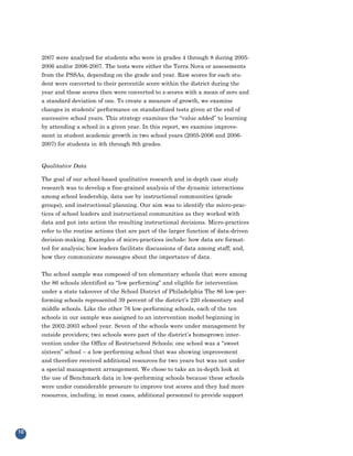 2007 were analyzed for students who were in grades 4 through 8 during 2005-
     2006 and/or 2006-2007. The tests were either the Terra Nova or assessments
     from the PSSAs, depending on the grade and year. Raw scores for each stu-
     dent were converted to their percentile score within the district during the
     year and these scores then were converted to z-scores with a mean of zero and
     a standard deviation of one. To create a measure of growth, we examine
     changes in students’ performance on standardized tests given at the end of
     successive school years. This strategy examines the “value added” to learning
     by attending a school in a given year. In this report, we examine improve-
     ment in student academic growth in two school years (2005-2006 and 2006-
     2007) for students in 4th through 8th grades.


     Qualitative Data

     The goal of our school-based qualitative research and in-depth case study
     research was to develop a fine-grained analysis of the dynamic interactions
     among school leadership, data use by instructional communities (grade
     groups), and instructional planning. Our aim was to identify the micro-prac-
     tices of school leaders and instructional communities as they worked with
     data and put into action the resulting instructional decisions. Micro-practices
     refer to the routine actions that are part of the larger function of data-driven
     decision-making. Examples of micro-practices include: how data are format-
     ted for analysis; how leaders facilitate discussions of data among staff; and,
     how they communicate messages about the importance of data.


     The school sample was composed of ten elementary schools that were among
     the 86 schools identified as “low performing” and eligible for intervention
     under a state takeover of the School District of Philadelphia The 86 low-per-
     forming schools represented 39 percent of the district’s 220 elementary and
     middle schools. Like the other 76 low-performing schools, each of the ten
     schools in our sample was assigned to an intervention model beginning in
     the 2002-2003 school year. Seven of the schools were under management by
     outside providers; two schools were part of the district’s homegrown inter-
     vention under the Office of Restructured Schools; one school was a “sweet
     sixteen” school – a low-performing school that was showing improvement
     and therefore received additional resources for two years but was not under
     a special management arrangement. We chose to take an in-depth look at
     the use of Benchmark data in low-performing schools because these schools
     were under considerable pressure to improve test scores and they had more
     resources, including, in most cases, additional personnel to provide support




10
 