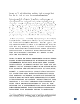 for data use. We believed that these two factors would increase the likeli-
hood that they would turn to the Benchmark data for guidance.19


In identifying schools to be part of the qualitative study, we sought out
schools from each intervention model that would provide insight about how
schools learn to engage with data as part of a process of school change. We
developed a purposive sample of schools that were identified by district staff,
provider staff, and other school observers as being well on the road to mak-
ing effective use of data. Criteria for selection included: data-driven decision-
making was a stated priority of school leaders; professional development on
how to access, organize and interpret Benchmark data was ongoing; and,
grade group meetings to discuss Benchmark data occurred regularly.


All of our schools served a considerably higher percentage of students living
in poverty than the district average and served student populations that
were predominantly either African American or Latino. (See Appendix A for
more information about the ten schools.) It should be noted that, during the
course of our study, the majority of these 10 schools were undergoing organi-
zational restructuring. CEO Vallas believed that K-8 schools were more hos-
pitable environments for middle grades students and either closed or con-
verted most of Philadelphia’s middle schools into K-8 schools and added
grades 6-8 to many elementary schools.


In 2005-2006, a team of at least two researchers made two one-day site visits
to each of the ten schools. During the visit, we conducted semi-structured
interviews with the principal and two or three teacher leaders. Interviews
lasted 60-90 minutes. (See Appendix C for lists of topics covered in the inter-
views.) Site visits were scheduled on days when we also could observe a lead-
ership team meeting, grade group meeting(s), or other data related event(s).

In 2006-07, we narrowed our sample to five schools for more intensive field-
work. To select the five schools, we developed criteria related to four cate-
gories; the principal’s role in data use, the strength of the professional com-
munity, the school’s AYP status, and the purposes that school staff brought
to their interpretation of Benchmark data. The research team placed schools
along continua for each category and selected schools that represented the
range of variation. Two researchers spent about four days in each school.
During these visits, we followed up with principals, observed several events
at which staff discussed data, talked extensively with teacher leaders, and
also interviewed at least two classroom teachers in each school. By June


19
  In addition, an original intention of the study was to use the different management models as
points of comparison. However, this research purpose fell away when all of the provider organi-
zations, except Edison Schools, Inc. adopted the district’s Managed Instruction System.
                                                                                                  11
 