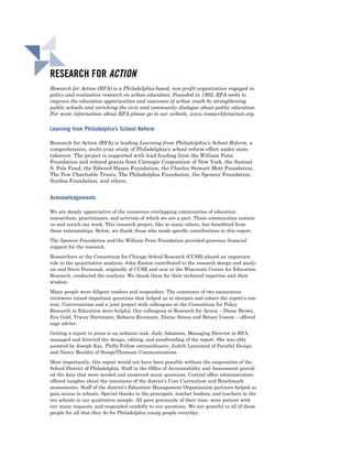 RESEARCH FOR ACTION
Research for Action (RFA) is a Philadelphia-based, non-profit organization engaged in
policy and evaluation research on urban education. Founded in 1992, RFA seeks to
improve the education opportunities and outcomes of urban youth by strengthening
public schools and enriching the civic and community dialogue about public education.
For more information about RFA please go to our website, www.researchforaction.org.

Learning from Philadelphia’s School Reform

Research for Action (RFA) is leading Learning from Philadelphia’s School Reform, a
comprehensive, multi-year study of Philadelphia’s school reform effort under state
takeover. The project is supported with lead funding from the William Penn
Foundation and related grants from Carnegie Corporation of New York, the Samuel
S. Fels Fund, the Edward Hazen Foundation, the Charles Stewart Mott Foundation,
The Pew Charitable Trusts, The Philadelphia Foundation, the Spencer Foundation,
Surdna Foundation, and others.


Acknowledgements

We are deeply appreciative of the numerous overlapping communities of education
researchers, practitioners, and activists of which we are a part. These communities sustain
us and enrich our work. This research project, like so many others, has beneﬁtted from
these relationships. Below, we thank those who made speciﬁc contributions to this report.

The Spencer Foundation and the William Penn Foundation provided generous ﬁnancial
support for the research.

Researchers at the Consortium for Chicago School Research (CCSR) played an important
role in the quantitative analysis. John Easton contributed to the research design and analy-
sis and Steve Ponisciak, originally of CCSR and now at the Wisconsin Center for Education
Research, conducted the analysis. We thank them for their technical expertise and their
wisdom.

Many people were diligent readers and responders. The comments of two anonymous
reviewers raised important questions that helped us to sharpen and cohere the report’s con-
tent. Conversations and a joint project with colleagues at the Consortium for Policy
Research in Education were helpful. Our colleagues at Research for Action – Diane Brown,
Eva Gold, Tracey Hartmann, Rebecca Reumann, Elaine Simon and Betsey Useem – offered
sage advice.

Getting a report to press is an arduous task. Judy Adamson, Managing Director at RFA,
managed and directed the design, editing, and proofreading of the report. She was ably
assisted by Joseph Kay, Philly Fellow extraordinaire, Judith Lamirand of Parallel Design,
and Nancy Bouldin of Steege/Thomson Communications.

Most importantly, this report would not have been possible without the cooperation of the
School District of Philadelphia. Staff in the Ofﬁce of Accountability and Assessment provid-
ed the data that were needed and answered many questions. Central ofﬁce administrators
offered insights about the intentions of the district’s Core Curriculum and Benchmark
assessments. Staff of the district’s Education Management Organization partners helped us
gain access to schools. Special thanks to the principals, teacher leaders, and teachers in the
ten schools in our qualitative sample. All gave graciously of their time, were patient with
our many requests, and responded candidly to our questions. We are grateful to all of these
people for all that they do for Philadelphia young people everyday.
 