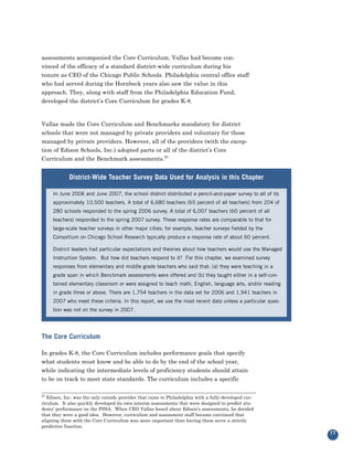 assessments accompanied the Core Curriculum. Vallas had become con-
vinced of the efficacy of a standard district-wide curriculum during his
tenure as CEO of the Chicago Public Schools. Philadelphia central office staff
who had served during the Hornbeck years also saw the value in this
approach. They, along with staff from the Philadelphia Education Fund,
developed the district’s Core Curriculum for grades K-8.



Vallas made the Core Curriculum and Benchmarks mandatory for district
schools that were not managed by private providers and voluntary for those
managed by private providers. However, all of the providers (with the excep-
tion of Edison Schools, Inc.) adopted parts or all of the district’s Core
Curriculum and the Benchmark assessments.25


            District-Wide Teacher Survey Data Used for Analysis in this Chapter

     In June 2006 and June 2007, the school district distributed a pencil-and-paper survey to all of its
     approximately 10,500 teachers. A total of 6,680 teachers (65 percent of all teachers) from 204 of
     280 schools responded to the spring 2006 survey. A total of 6,007 teachers (60 percent of all
     teachers) responded to the spring 2007 survey. These response rates are comparable to that for
     large-scale teacher surveys in other major cities; for example, teacher surveys fielded by the
     Consortium on Chicago School Research typically produce a response rate of about 60 percent.

     District leaders had particular expectations and theories about how teachers would use the Managed
     Instruction System. But how did teachers respond to it? For this chapter, we examined survey
     responses from elementary and middle grade teachers who said that: (a) they were teaching in a
     grade span in which Benchmark assessments were offered and (b) they taught either in a self-con-
     tained elementary classroom or were assigned to teach math, English, language arts, and/or reading
     in grade three or above. There are 1,754 teachers in the data set for 2006 and 1,941 teachers in
     2007 who meet these criteria. In this report, we use the most recent data unless a particular ques-
     tion was not on the survey in 2007.




The Core Curriculum

In grades K-8, the Core Curriculum includes performance goals that specify
what students must know and be able to do by the end of the school year,
while indicating the intermediate levels of proficiency students should attain
to be on track to meet state standards. The curriculum includes a specific

25
   Edison, Inc. was the only outside provider that came to Philadelphia with a fully-developed cur-
riculum. It also quickly developed its own interim assessments that were designed to predict stu-
dents’ performance on the PSSA. When CEO Vallas heard about Edison’s assessments, he decided
that they were a good idea. However, curriculum and assessment staff became convinced that
aligning them with the Core Curriculum was more important than having them serve a strictly
predictive function.
                                                                                                           17
 