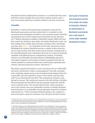 they had received for implementation, however, it is notable that fewer than
     half of the teachers thought that most of their students would be able to
                                                                                                          Each cycle of instruction

     meet the academic proficiency standards outlined in the Core Curriculum.
                                                                                                          and assessment consists
                                                                                                          of six weeks: five weeks
     SchoolNet                                                                                            of instruction, followed

     SchoolNet is a district-wide instructional management system for the
                                                                                                          by administration of
     Benchmark assessments and other student data. It is intended to make
     assessment data immediately accessible to every classroom teacher and build-
                                                                                                          Benchmark assessments

     ing principal and to provide analysis and instructional tools for educators’
                                                                                                          and a sixth week of
     use.27 Student information available on SchoolNet includes: PSSA and Terra                           review and/or extended
     Nova results (by individual, class, grade, and school), Benchmark results, stu-
     dent reading levels, student report card data, attendance data, and discipli-
                                                                                                          development of topics.

     nary data. (See Table 2.1 for a description of the major assessments used in
     Philadelphia K-8 schools.) SchoolNet provides a number of other online fea-
     tures to assist teachers with data analysis and re-teaching, including links to
     the actual Benchmark items, information about how to re-teach the particular
     standards, and additional practice worksheets for students. To facilitate
     teachers’ use of SchoolNet, the School District of Philadelphia planned to
     issue laptop computers to all teachers in district-managed schools (but not
     schools managed by outside providers) thus reinforcing the expectation that
     teachers’ classroom instruction would be “data-driven.”28

     The district expected all teachers to receive training on the use of SchoolNet
     and used a school-based, turnkey training approach. Generally, principals
     and a technology support person received professional development from the
     central office and were expected to return to their schools and train their
     staff. As one administrator described, “The principals got trained in a day
     during the summer. The teachers got trained on the first half day in October.
     The principals got the PowerPoint and the principals trained the staff. We
     wrote a script for them.” Our research indicated that, while training did
     occur in the schools, there was considerable variation in whether principals’
     expected teachers to use SchoolNet. Several principals echoed the sentiment
     expressed by one, “I don’t necessarily think that going on the computer to
     look at the data is a good use of teachers’ time. We print the data for them.”


     27
       Students’ families also have limited access to SchoolNet data through the system’s FamilyNet
     tool to obtain up-to-date information on their children’s test scores (including Benchmark assess-
     ments), report card grades, and attendance.

     28
        A fourth component of the Managed Instruction System was SchoolStat, a data management
     system that compiled and compared school level data on student performance and behavior and
     student and teacher attendance. Developed in partnership with the Fels Institute of Government
     of the University of Pennsylvania, SchoolStat was used at regular meetings of regional superin-
     tendents with their principals to discuss the status of, and ways to improve, climate and achieve-
     ment in their schools. SchoolStat was discontinued in 2007, due to budget cutbacks.

20
 