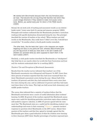 We started with Benchmarks because that’s the only formative piece
  we have. That became the one big thing that teachers had where they
  could change directions if they needed to make mid-course correc-
  tions. Before, you waited every year for return of the PSSA results.
  (2005)

Second, the six-week cycle of teaching and assessment would, as one district
leader noted, “create some kind of a pacing and sequence program.”(2005)
Principals and teachers confirmed that the Benchmarks provided a curriculum
roadmap with specific destinations demarcated along the way. One principal
described the reaction of teachers at her school: “When teachers saw kids’
results on the Benchmarks, they really knew ‘I didn’t cover this. I should have
covered this.’” At another school, a fourth grade teacher remarked,

  The other tests, like the tests that I give in the classroom are maybe
  targeting one story or one particular skill, whereas [Benchmarks] give
  you the big picture of what you have done in the last 6 weeks and
  whether you achieved what you were supposed to teach them in the
  last 6 weeks (2007).

Similarly, a sixth grade teacher described the Benchmarks as “checkpoints”
that help him to see exactly where he is with the Core Curriculum and how
well the students understand what he is teaching (2007).

Teachers’ Use and Perceptions of Benchmark Assessments

Results from the teacher survey indicated that teachers’ use of the
Benchmark assessments was widespread and frequent. In 2007, fewer than
three percent of teachers reported that they had never examined their stu-
dents’ Benchmark assessment scores during the year. Almost half of the
teachers (45 percent) said that they had examined these scores more than
five times during the year, and an additional 44 percent said they had exam-
ined them three to five times. This high use held across both elementary and
middle grades teachers.


The survey data indicated that a majority of teachers believe that the
Benchmark assessments were a source of useful information about students’
learning. In 2006, 86 percent of the teachers reported that Benchmark assess-
ments were useful for identifying particular curriculum topics where students
still needed to improve. Likewise, in 2006, 67 percent agreed with the state-
ment that “The Benchmark tests are a useful tool for identifying students’ mis-
understandings and errors in their reasoning.” Figure 2.3 presents teachers’
responses to questions about Benchmarks on the 2007 survey. Almost three
quarters of the teachers said that they agreed or strongly agreed that the
Benchmarks gave them a good indication of what the students were learning
in their classroom (2007 data). Smaller percentages of teachers expressed posi-
                                                                                  23
 