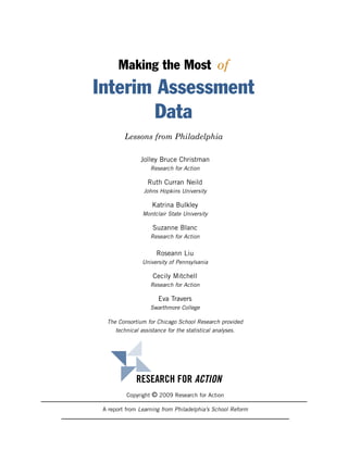 Making the Most of
Interim Assessment
       Data
         Lessons from Philadelphia

               Jolley Bruce Christman
                   Research for Action

                  Ruth Curran Neild
                Johns Hopkins University

                    Katrina Bulkley
                Montclair State University

                    Suzanne Blanc
                   Research for Action


                     Roseann Liu
                University of Pennsylvania

                    Cecily Mitchell
                   Research for Action

                      Eva Travers
                   Swarthmore College

  The Consortium for Chicago School Research provided
     technical assistance for the statistical analyses.




             RESEARCH FOR ACTION
          Copyright © 2009 Research for Action

 A report from Learning from Philadelphia’s School Reform
 