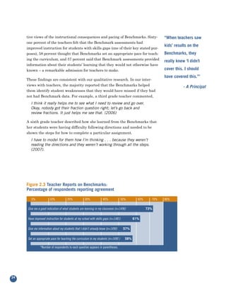 tive views of the instructional consequences and pacing of Benchmarks. Sixty-
     one percent of the teachers felt that the Benchmark assessments had
                                                                                                               “When teachers saw

     improved instruction for students with skills gaps (one of their key stated pur-
                                                                                                               kids’ results on the
     poses), 58 percent thought that Benchmarks set an appropriate pace for teach-
     ing the curriculum, and 57 percent said that Benchmark assessments provided
                                                                                                               Benchmarks, they

     information about their students’ learning that they would not otherwise have
                                                                                                               really knew ‘I didn’t

     known – a remarkable admission for teachers to make.                                                      cover this. I should

     These findings are consistent with our qualitative research. In our inter-
                                                                                                               have covered this.’”
     views with teachers, the majority reported that the Benchmarks helped
     them identify student weaknesses that they would have missed if they had
                                                                                                                          - A Principal

     not had Benchmark data. For example, a third grade teacher commented,
       I think it really helps me to see what I need to review and go over.
       Okay, nobody got their fraction question right; let’s go back and
       review fractions. It just helps me see that. (2006)

     A sixth grade teacher described how she learned from the Benchmarks that
     her students were having difficulty following directions and needed to be
     shown the steps for how to complete a particular assignment.
       I have to model for them how I’m thinking . . . because they weren’t
       reading the directions and they weren’t working through all the steps.
       (2007).




     Figure 2.3 Teacher Reports on Benchmarks:
     Percentage of respondents reporting agreement

       0%             10%            20%            30%            40%               50%        60%      70%   80%

     Give me a good indication of what students are learning in my classroom (n=1496)                 73%.


     Have improved instruction for students at my school with skills gaps (n=1481)            61%.


     Give me information about my students that I didn’t already know (n=1490)        57%.


     Set an appropriate pace for teaching the curriculum to my students (n=1490 )      58%.

               *Number of respondents to each question appears in parentheses.




24
 