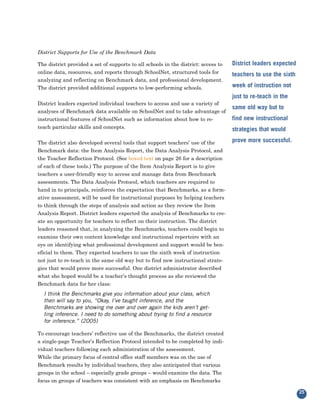 District Supports for Use of the Benchmark Data

The district provided a set of supports to all schools in the district: access to   District leaders expected
online data, resources, and reports through SchoolNet, structured tools for
analyzing and reflecting on Benchmark data, and professional development.
                                                                                    teachers to use the sixth

The district provided additional supports to low-performing schools.                week of instruction not

District leaders expected individual teachers to access and use a variety of
                                                                                    just to re-teach in the

analyses of Benchmark data available on SchoolNet and to take advantage of
                                                                                    same old way but to
instructional features of SchoolNet such as information about how to re-            find new instructional
teach particular skills and concepts.                                               strategies that would

The district also developed several tools that support teachers’ use of the         prove more successful.
Benchmark data: the Item Analysis Report, the Data Analysis Protocol, and
the Teacher Reflection Protocol. (See boxed text on page 26 for a description
of each of these tools.) The purpose of the Item Analysis Report is to give
teachers a user-friendly way to access and manage data from Benchmark
assessments. The Data Analysis Protocol, which teachers are required to
hand in to principals, reinforces the expectation that Benchmarks, as a form-
ative assessment, will be used for instructional purposes by helping teachers
to think through the steps of analysis and action as they review the Item
Analysis Report. District leaders expected the analysis of Benchmarks to cre-
ate an opportunity for teachers to reflect on their instruction. The district
leaders reasoned that, in analyzing the Benchmarks, teachers could begin to
examine their own content knowledge and instructional repertoire with an
eye on identifying what professional development and support would be ben-
eficial to them. They expected teachers to use the sixth week of instruction
not just to re-teach in the same old way but to find new instructional strate-
gies that would prove more successful. One district administrator described
what she hoped would be a teacher’s thought process as she reviewed the
Benchmark data for her class:
  I think the Benchmarks give you information about your class, which
  then will say to you, “Okay, I’ve taught inference, and the
  Benchmarks are showing me over and over again the kids aren’t get-
  ting inference. I need to do something about trying to find a resource
  for inference.” (2005)

To encourage teachers’ reflective use of the Benchmarks, the district created
a single-page Teacher’s Reflection Protocol intended to be completed by indi-
vidual teachers following each administration of the assessment.
While the primary focus of central office staff members was on the use of
Benchmark results by individual teachers, they also anticipated that various
groups in the school – especially grade groups – would examine the data. The
focus on groups of teachers was consistent with an emphasis on Benchmarks

                                                                                                                25
 