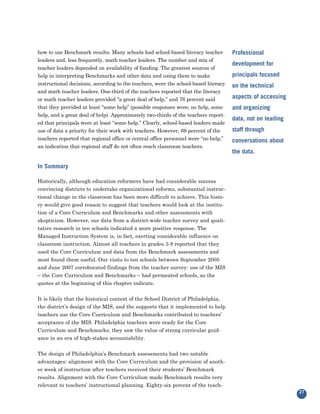 how to use Benchmark results. Many schools had school-based literacy teacher
leaders and, less frequently, math teacher leaders. The number and mix of
                                                                                     Professional

teacher leaders depended on availability of funding. The greatest sources of
                                                                                     development for
help in interpreting Benchmarks and other data and using them to make                principals focused
instructional decisions, according to the teachers, were the school-based literacy
and math teacher leaders. One-third of the teachers reported that the literacy
                                                                                     on the technical

or math teacher leaders provided “a great deal of help,” and 76 percent said         aspects of accessing
that they provided at least “some help” (possible responses were; no help, some
help, and a great deal of help). Approximately two-thirds of the teachers report-
                                                                                     and organizing

ed that principals were at least “some help.” Clearly, school-based leaders made
                                                                                     data, not on leading
use of data a priority for their work with teachers. However, 69 percent of the      staff through
teachers reported that regional office or central office personnel were “no help,”
an indication that regional staff do not often reach classroom teachers.
                                                                                     conversations about
                                                                                     the data.

In Summary

Historically, although education reformers have had considerable success
convincing districts to undertake organizational reforms, substantial instruc-
tional change in the classroom has been more difficult to achieve. This histo-
ry would give good reason to suggest that teachers would look at the institu-
tion of a Core Curriculum and Benchmarks and other assessments with
skepticism. However, our data from a district-wide teacher survey and quali-
tative research in ten schools indicated a more positive response. The
Managed Instruction System is, in fact, exerting considerable influence on
classroom instruction. Almost all teachers in grades 3-8 reported that they
used the Core Curriculum and data from the Benchmark assessments and
most found them useful. Our visits to ten schools between September 2005
and June 2007 corroborated findings from the teacher survey: use of the MIS
– the Core Curriculum and Benchmarks – had permeated schools, as the
quotes at the beginning of this chapter indicate.


It is likely that the historical context of the School District of Philadelphia,
the district’s design of the MIS, and the supports that it implemented to help
teachers use the Core Curriculum and Benchmarks contributed to teachers’
acceptance of the MIS. Philadelphia teachers were ready for the Core
Curriculum and Benchmarks; they saw the value of strong curricular guid-
ance in an era of high-stakes accountability.


The design of Philadelphia’s Benchmark assessments had two notable
advantages: alignment with the Core Curriculum and the provision of anoth-
er week of instruction after teachers received their students’ Benchmark
results. Alignment with the Core Curriculum made Benchmark results very
relevant to teachers’ instructional planning. Eighty-six percent of the teach-
                                                                                                            27
 