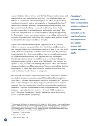 ers said that they often or always used the Core Curriculum to organize and
     develop course units and classroom activities. Thus, alignment likely con-
                                                                                                        Philadelphia’s

     tributed to instructional coherence throughout the school, a key feature of
                                                                                                        Benchmark assess-
     schools shown to make student learning gains in Chicago and elsewhere.30
     Instructional coherence requires a common instructional framework that
                                                                                                        ments had two notable

     “guides curriculum, teaching, assessment, and learning climate” and
                                                                                                        advantages: alignment

     includes expectations for student learning and teaching materials.31 The                           with the Core
     sixth week for remediation and extension of topics offered the opportunity
     for Benchmarks to serve instructional purposes by providing teachers with
                                                                                                        Curriculum and the

     formative information that could guide their follow-up with students. School
                                                                                                        provision of another
     leaders and teachers appreciated these strengths.                                                  week of instruction

     Finally, the district’s infrastructure for supporting the MIS likely con-
                                                                                                        after teachers

     tributed to teachers’ acceptance of the Core Curriculum and Benchmarks.                            received their
     Our research showed that this infrastructure was in place by the time of this
     study. Most teachers reported that their school emphasized the proficiency
                                                                                                        students’ Benchmark

     standards in the Core Curriculum and that they received adequate support
                                                                                                        results.
     for using the Core Curriculum. Most reported that they received the
     Benchmark data in a timely way and that they had participated in profes-
     sional development on how to access data. Additionally, from teachers’ per-
     spective at least, school leaders had begun to organize school infrastructure
     to support teachers’ use of Benchmark data. Teachers reported that they had
     opportunities to review data with colleagues, and had received help from
     math and literacy teacher leaders in using data.


     Our research also suggests limitations of Benchmark assessments. Districts
     may look to interim assessments, such as Philadelphia’s Benchmarks, for
     three distinct purposes – instructional, evaluative, and predictive.32 Although
     Perie and her colleagues note that a single assessment can serve multiple
     purposes, they also comment that “one of the truisms in educational meas-
     urement is that when an assessment system is designed to fulfill too many
     purposes – especially disparate purposes – it rarely fulfills any purpose
     well.”33 Certainly, Philadelphia’s district leaders and school practitioners
     looked to Benchmarks for many things.




     30
       Newmann, F. M., Smith, B., Allensworth, E., & Bryk, A. S. (2001, January). Improving Chicago's
     schools: School instructional program coherence benefits and challenges. Chicago: Consortium on
     Chicago School Research.; Newmann, F. M., Smith, B., Allensworth, E., & Bryk, A. S. (2001).
     Instructional program coherence: What it is and why it should guide school improvement policy.
     Educational Evaluation and Policy Analysis, 23, 297-321.
     31
          Newmann, F. M. et al., 2001.
     32
          Perie, M. et al., 2007.
     33
          Perie, M. et al., 2007, p. 6
28
 