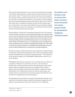 They intended for Benchmarks to serve instructional purposes by providing
“results that enable educators to adapt instruction and curriculum to better
                                                                                            The predictive use of

meet student needs.”34 As noted, the six week instructional cycle supported
                                                                                            Benchmark results
this intention. District leaders expected teachers to test for mastery again at             can distract school
the end of the re-teaching week. However, our qualitative research suggests
that such teacher-developed assessment often did not often occur at the end
                                                                                            leaders and teachers

of the sixth week. It should be noted that the lack of such retesting repre-                from the instructional
sents a disjuncture in the steps of the feedback system described in Chapter
One. Assessing the results of re-teaching is an essential part of determining
                                                                                            and evaluative

whether interventions have been successful.
                                                                                            purposes that offer
                                                                                            the most potential for
Other conditions, related to the assessments themselves, are also necessary
in order for interim assessments to meet instructional purposes. The assessment items
                                                                                            strengthening

must not only show teachers (as well as students) what students don’t understand, but       instructional capacity.
also give adequate indications of why the confusion exists, what the missteps are. The
lack of open-ended questions on the Benchmark assessment was a limitation in this
regard. Further, if the distracter items on a multiple-choice test are not designed well,
they do not offer good clues to students’ misunderstanding. Finally, if the items operate
at only the lower levels of cognition (e.g., knowledge and comprehension), and do not
tap into analytical thinking, they are not good tests of conceptual proficiency.


Evaluative purposes include information about the fidelity of implementation
of curriculum and instructional programs and “enforce some minimal quality
through standardization of curriculum and pacing guides.”35 This appears to
be the greatest strength of the Philadelphia’s Benchmarks as they are cur-
rently designed.


Philadelphia’s Benchmark assessments were not designed to be predictive of
a students’ performance on end-of-year tests. Yet, as we will show in
Chapter Four, school practitioners believed that Benchmark results would
predict students’ performance (and were encouraged to believe this by
regional and central office staff and provider staff who worked with them).
The predictive use of Benchmark results can distract school leaders and
teachers from the instructional and evaluative purposes that offer the most
potential for strengthening instructional capacity.


The Managed Instruction System assumed strong leadership capacity at the
school level. One district leader described the principal’s complex role with
regards to the professional climate that would need to be established:



34
     Perie, M. et al., 2007, p. 4.
35
     Perie, M. et al., 2007, p. 5
                                                                                                                      29
 