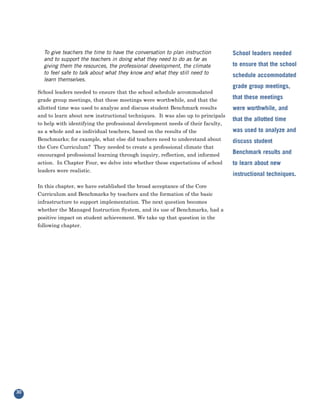 To give teachers the time to have the conversation to plan instruction        School leaders needed
       and to support the teachers in doing what they need to do as far as
       giving them the resources, the professional development, the climate          to ensure that the school
       to feel safe to talk about what they know and what they still need to         schedule accommodated
       learn themselves.

     School leaders needed to ensure that the school schedule accommodated
                                                                                     grade group meetings,

     grade group meetings, that these meetings were worthwhile, and that the         that these meetings
     allotted time was used to analyze and discuss student Benchmark results
     and to learn about new instructional techniques. It was also up to principals
                                                                                     were worthwhile, and

     to help with identifying the professional development needs of their faculty,
                                                                                     that the allotted time
     as a whole and as individual teachers, based on the results of the              was used to analyze and
     Benchmarks; for example, what else did teachers need to understand about
     the Core Curriculum? They needed to create a professional climate that
                                                                                     discuss student

     encouraged professional learning through inquiry, reflection, and informed      Benchmark results and
     action. In Chapter Four, we delve into whether these expectations of school
     leaders were realistic.
                                                                                     to learn about new
                                                                                     instructional techniques.
     In this chapter, we have established the broad acceptance of the Core
     Curriculum and Benchmarks by teachers and the formation of the basic
     infrastructure to support implementation. The next question becomes
     whether the Managed Instruction System, and its use of Benchmarks, had a
     positive impact on student achievement. We take up that question in the
     following chapter.




30
 