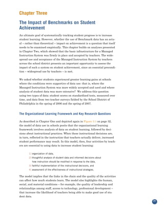 Chapter Three
The Impact of Benchmarks on Student
Achievement
An ultimate goal of systematically tracking student progress is to increase
student learning. However, whether the use of Benchmark data has an actu-
al – rather than theoretical – impact on achievement is a question that itself
needs to be examined empirically. This chapter builds on analyses presented
in Chapter Two, which showed that the basic infrastructure for a Managed
Instruction System was firmly in place and accepted by teachers. The wide-
spread use and acceptance of the Managed Instruction System by teachers
across the school district presents an important opportunity to assess the
impact of such a system on student achievement, since an essential precondi-
tion – widespread use by teachers – is met.


We asked whether students experienced greater learning gains at schools
where the conditions were supportive of data use: that is, where the
Managed Instruction System was more widely accepted and used and where
analysis of student data was more extensive? We address this question
using two types of data: student scores on standardized tests, measured over
time, and data from two teacher surveys fielded by the School District of
Philadelphia in the spring of 2006 and the spring of 2007.


The Organizational Learning Framework and Key Research Questions

As described in Chapter One and depicted again in Figure 3.1 on page 32,
the model of data use in schools posits that the organizational learning
framework involves analysis of data on student learning, followed by deci-
sions about instructional practices. When these instructional decisions are,
in turn, reflected in the instruction that teachers actually deliver, increased
student performance may result. In this model, then, four activities by teach-
ers are essential to using data to increase student learning:


       1) organization of data,
       2) thoughtful analysis of student data and informed decisions about
          how instruction should be modified in response to the data,
       3) faithful implementation of the instructional decisions, and
       4) assessment of the effectiveness of instructional strategies.

The model implies that the links in the chain and the quality of the activities
can affect how much students learn. The model also highlights the human,
social, and material conditions – for example, the quality of leadership and
relationships among staff, access to technology, professional development –
that increase the likelihood of teachers being able to make good use of stu-
dent data.
                                                                                  31
 