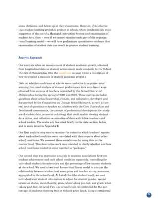 sions, decisions, and follow-up in their classrooms. However, if we observe
that student learning growth is greater at schools where conditions are more
supportive of the use of a Managed Instruction System and examination of
student data, then – even if we cannot examine each part of the organiza-
tional learning model – we will have preliminary quantitative evidence that
examination of student data can result in greater student learning.



Analytic Approach

Our analysis relies on measurement of student academic growth, obtained
from longitudinal data on student achievement made available by the School
District of Philadelphia. (See the boxed text on page 34 for a description of
how we created a measure of student academic growth.)

Data on whether conditions at schools were conducive to organizational
learning that used analysis of student performance data as a driver were
obtained from surveys of teachers conducted by the School District of
Philadelphia during the spring of 2006 and 2007. These surveys included
questions about school leadership, climate, and collegiality, developed and
documented by the Consortium on Chicago School Research, as well as sev-
eral sets of questions on teacher satisfaction with the Core Curriculum and
Benchmark assessments, the amount of professional development for analy-
sis of student data, access to technology that could enable viewing student
data online, and collective examination of data with fellow teachers and
school leaders. The scales are described briefly in the data section, below,
and in more detail in Appendix E.

Our first analytic step was to examine the extent to which teachers’ reports
about each school condition were correlated with their reports about other
school conditions. We assessed these correlations by using data at the
teacher level. This descriptive work was intended to clarify whether and how
school conditions tended to occur together in “packages.”


Our second step was regression analysis to examine associations between
student achievement and each school condition separately, controlling for
individual student characteristics and the percentage of low-income students
at the school. We used a two-level hierarchical linear model to analyze the
relationship between student test score gains and teacher survey measures,
aggregated to the school level. At Level One (the student level), we used
individual-level student information to adjust for student gender, special
education status, race/ethnicity, grade when taking pre-test, and grade when
taking post-test. At Level Two (the school level), we controlled for the per-
centage of students receiving free or reduced-price lunch, using a categorical
                                                                                 33
 