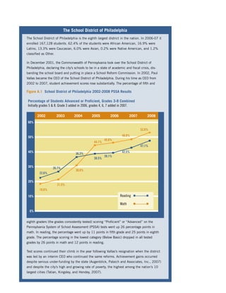 The School District of Philadelphia
The School District of Philadelphia is the eighth largest district in the nation. In 2006-07 it
enrolled 167,128 students. 62.4% of the students were African American, 16.9% were
Latino, 13.3% were Caucasian, 6.0% were Asian, 0.2% were Native American, and 1.2%
classiﬁed as Other.

In December 2001, the Commonwealth of Pennsylvania took over the School District of
Philadelphia, declaring the city’s schools to be in a state of academic and ﬁscal crisis, dis-
banding the school board and putting in place a School Reform Commission. In 2002, Paul
Vallas became the CEO of the School District of Philadelphia. During his time as CEO from
2002 to 2007, student achievement scores rose substantially. The percentage of ﬁfth and

Figure A.1 School District of Philadelphia 2002-2008 PSSA Results

 Percentage of Students Advanced or Proficient, Grades 3-8 Combined
 Initially grades 5 & 8. Grade 3 added in 2006, grades 4, 6, 7 added in 2007.

       2002           2003        2004         2005         2006           2007        2008
 60%

                                                                                  52.6%

 50%                                                                 48.0%
                                                         45.8%
                                                 44.1%
                                                                                  47.1%
 40%                                                                 42.5%
                                   36.3%
                                                         39.1%
                                                 38.5%

 30%               26.7%
                                   30.8%
         22.6%

 20%
                      21.5%
         18.6%
 10%                                                                Reading   I———I


                                                                    Math      I———I

  0%


eighth graders (the grades consistently tested) scoring “Proﬁcient” or “Advanced” on the
Pennsylvania System of School Assessment (PSSA) tests went up 26 percentage points in
math. In reading, the percentage went up by 11 points in ﬁfth grade and 25 points in eighth
grade. The percentage scoring in the lowest category (Below Basic) dropped in all tested
grades by 26 points in math and 12 points in reading.

Test scores continued their climb in the year following Vallas’s resignation when the district
was led by an interim CEO who continued the same reforms. Achievement gains occurred
despite serious under-funding by the state (Augenblick, Palaich and Associates, Inc., 2007)
and despite the city’s high and growing rate of poverty, the highest among the nation’s 10
largest cities (Tatian, Kingsley, and Hendey, 2007).
 