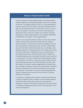 Measure of Student Academic Growth
                   Measure of Student Academic Growth

     To create a measure of student academic growth, we examined changes in
     students’ performance on standardized tests given at the end of successive
     school years. This strategy sometimes is known as a value-added approach
     because it examines the “value added” to learning by attending school in a
     given year. By comparing the score in the first year to the score in the sec-
     ond year, we obtained an estimate of how much new learning students
     experienced during a school year of interest. In this chapter, we examine
     improvement in student academic growth in two school years (2005-2006
     and 2006-2007), for students in 4th through 8th grades.

     To obtain a true value-added estimate, students must have taken two tests
     that are vertically scaled, meaning that the tests have been created to
     measure the growth in the same kinds of skills and knowledge in the same
     way. These vertically scaled tests become part of a family of assessments,
     such as the Terra Nova, Stanford Achievement Test, or, potentially, a state-
     developed assessment. A complicating factor for this analysis was that some
     of the tests students took in different years were not vertically scaled – in
     other words, they were part of different families of tests. To address this
     incompatibility between tests, we converted the student’s score on each test
     to a ranking within the district. Students who made learning gains relative
     to other students in the district in a given year received a positive value for
     their learning during that year; those whose learning did not keep up with
     other students in the district received a negative value for the year’s learn-
     ing. For example, a student who scored at the 50th percentile in the district
     at the end of grade three and in the 52nd percentile at the end of grade
     four would have “moved ahead” of his peers by experiencing greater learn-
     ing gains. Students who had a test score at only one point in time were
     excluded from the analysis.

     It is essential to understand that the measure of learning that we examined
     is explicitly comparative. While all students could have learned something
     (and likely did learn) during a given school year, only students who
     improved their standing in the ranking of students within the School District
     of Philadelphia received positive scores. (For a technical description of this
     method, see Appendix D).




34
 