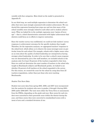 variable with four categories. More detail on the model is presented in
Appendix D.

In our third step, we used multiple regression to determine the school vari-
ables that were most strongly associated with student achievement. We con-
ducted this regression knowing from steps one and two that many of the
school variables were strongly related to each other and to student achieve-
ment. What we looked for in the multiple regression were “points of lever-
age” – that is, school characteristics associated with higher achievement that
districts could focus on in efforts to improve instruction.


Since the teacher survey was confidential, we could not link teachers’ survey
responses to achievement outcomes for the specific students they taught.
Therefore, for the regression analyses, we aggregated teachers’ responses to
the school level, which allows us to observe the mean (average) score on par-
ticular items for each school. For example, schools with a higher mean value
on an item about the quality of school leadership are interpreted as having
stronger school leadership. In order to be sure that a school’s mean response
was not determined by just a few staff members, we included schools in the
analysis only if at least 30 percent of the teachers responded to that item.
Since we could not determine the exact number of teachers in the school who
taught in Benchmark subjects and Benchmark grades, we looked to see
whether 30 percent of all teachers at the school responded to the survey.
For this reason, we created the score for the school by using data from all
teachers-respondents, rather than just those who were teaching
Benchmarks.


Student Test Score Data

Student test score data from spring 2005, 2006, and 2007 were incorporated
into the analysis for students who were in grades 4 through 8 during 2005-
2006 and/or 2006-2007. The tests were either the Terra Nova or assessments
from the PSSAs, depending on the grade and year. Raw scores for each stu-
dent were converted to their percentile score within the district during the
year, and these scores then were converted to standardized scores with a
mean of zero and a standard deviation of one.




                                                                                 35
 