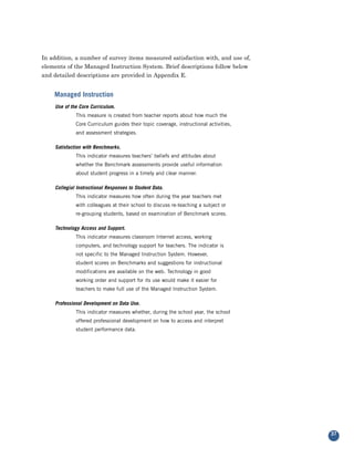 In addition, a number of survey items measured satisfaction with, and use of,
elements of the Managed Instruction System. Brief descriptions follow below
and detailed descriptions are provided in Appendix E.


    Managed Instruction
    Use of the Core Curriculum.
             This measure is created from teacher reports about how much the
             Core Curriculum guides their topic coverage, instructional activities,
             and assessment strategies.

    Satisfaction with Benchmarks.
             This indicator measures teachers’ beliefs and attitudes about
             whether the Benchmark assessments provide useful information
             about student progress in a timely and clear manner.

    Collegial Instructional Responses to Student Data.
             This indicator measures how often during the year teachers met
             with colleagues at their school to discuss re-teaching a subject or
             re-grouping students, based on examination of Benchmark scores.

    Technology Access and Support.
             This indicator measures classroom Internet access, working
             computers, and technology support for teachers. The indicator is
             not specific to the Managed Instruction System. However,
             student scores on Benchmarks and suggestions for instructional
             modifications are available on the web. Technology in good
             working order and support for its use would make it easier for
             teachers to make full use of the Managed Instruction System.

    Professional Development on Data Use.
             This indicator measures whether, during the school year, the school
             offered professional development on how to access and interpret
             student performance data.




                                                                                      37
 