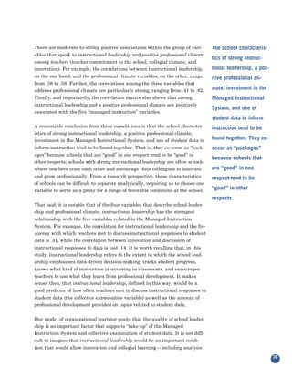 There are moderate-to-strong positive associations within the group of vari-
ables that speak to instructional leadership and positive professional climate
                                                                                   The school characteris-

among teachers (teacher commitment to the school, collegial climate, and
                                                                                   tics of strong instruc-
innovation). For example, the correlations between instructional leadership,       tional leadership, a pos-
on the one hand, and the professional climate variables, on the other, range
from .38 to .58. Further, the correlations among the three variables that
                                                                                   itive professional cli-

address professional climate are particularly strong, ranging from .41 to .82.     mate, investment in the
Finally, and importantly, the correlation matrix also shows that strong
instructional leadership and a positive professional climate are positively
                                                                                   Managed Instructional

associated with the five “managed instruction” variables.
                                                                                   System, and use of
                                                                                   student data to inform
A reasonable conclusion from these correlations is that the school character-
istics of strong instructional leadership, a positive professional climate,
                                                                                   instruction tend to be

investment in the Managed Instructional System, and use of student data to         found together. They co-
inform instruction tend to be found together. That is, they co-occur as “pack-
ages” because schools that are “good” in one respect tend to be “good” in
                                                                                   occur as “packages”

other respects; schools with strong instructional leadership are often schools
                                                                                   because schools that
where teachers trust each other and encourage their colleagues to innovate         are “good” in one
and grow professionally. From a research perspective, these characteristics
of schools can be difficult to separate analytically, requiring us to choose one
                                                                                   respect tend to be

variable to serve as a proxy for a range of favorable conditions at the school.    “good” in other

That said, it is notable that of the four variables that describe school leader-
                                                                                   respects.

ship and professional climate, instructional leadership has the strongest
relationship with the five variables related to the Managed Instruction
System. For example, the correlation for instructional leadership and the fre-
quency with which teachers met to discuss instructional responses to student
data is .41, while the correlation between innovation and discussion of
instructional responses to data is just .14. It is worth recalling that, in this
study, instructional leadership refers to the extent to which the school lead-
ership emphasizes data-driven decision-making, tracks student progress,
knows what kind of instruction is occurring in classrooms, and encourages
teachers to use what they learn from professional development. It makes
sense, then, that instructional leadership, defined in this way, would be a
good predictor of how often teachers met to discuss instructional responses to
student data (the collective examination variable) as well as the amount of
professional development provided on topics related to student data.


Our model of organizational learning posits that the quality of school leader-
ship is an important factor that supports “take-up” of the Managed
Instruction System and collective examination of student data. It is not diffi-
cult to imagine that instructional leadership would be an important condi-
tion that would allow innovation and collegial learning – including analysis
                                                                                                               39
 
