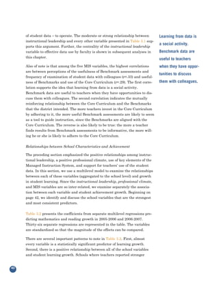 of student data – to operate. The moderate or strong relationship between
     instructional leadership and every other variable presented in Table 3.1 sup-
                                                                                      Learning from data is

     ports this argument. Further, the centrality of the instructional leadership
                                                                                      a social activity.
     variable to effective data use by faculty is shown in subsequent analyses in
     this chapter.
                                                                                      Benchmark data are
                                                                                      useful to teachers
     Also of note is that among the five MIS variables, the highest correlations
     are between perceptions of the usefulness of Benchmark assessments and
                                                                                      when they have oppor-

     frequency of examination of student data with colleagues (r=.33) and useful-
                                                                                      tunities to discuss
     ness of Benchmarks and use of the Core Curriculum (r=.29). The first corre-      them with colleagues.
     lation supports the idea that learning from data is a social activity.
     Benchmark data are useful to teachers when they have opportunities to dis-
     cuss them with colleagues. The second correlation indicates the mutually
     reinforcing relationship between the Core Curriculum and the Benchmarks
     that the district intended. The more teachers invest in the Core Curriculum
     by adhering to it, the more useful Benchmark assessments are likely to seem
     as a tool to guide instruction, since the Benchmarks are aligned with the
     Core Curriculum. The reverse is also likely to be true: the more a teacher
     finds results from Benchmark assessments to be informative, the more will-
     ing he or she is likely to adhere to the Core Curriculum.


     Relationships between School Characteristics and Achievement

     The preceding section emphasized the positive relationships among instruc-
     tional leadership, a positive professional climate, use of key elements of the
     Managed Instruction System, and support for teachers’ use of the student
     data. In this section, we use a multilevel model to examine the relationships
     between each of these variables (aggregated to the school level) and growth
     in student learning. Since the instructional leadership, professional climate,
     and MIS variables are so inter-related, we examine separately the associa-
     tion between each variable and student achievement growth. Beginning on
     page 42, we identify and discuss the school variables that are the strongest
     and most consistent predictors.


     Table 3.2 presents the coefficients from separate multilevel regressions pre-
     dicting mathematics and reading growth in 2005-2006 and 2006-2007.
     Thirty-six separate regressions are represented in the table. The variables
     are standardized so that the magnitude of the effects can be compared.

     There are several important patterns to note in Table 3.2. First, almost
     every variable is a statistically significant predictor of learning growth.
     Second, there is a positive relationship between all of the school variables
     and student learning growth. Schools where teachers reported stronger


40
 