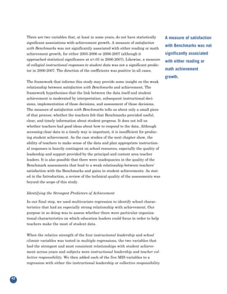 There are two variables that, at least in some years, do not have statistically
     significant associations with achievement growth. A measure of satisfaction
                                                                                          A measure of satisfaction

     with Benchmarks was not significantly associated with either reading or math
                                                                                          with Benchmarks was not
     achievement growth, for either 2005-2006 or 2006-2007 (although it
     approached statistical significance at α=.05 in 2006-2007). Likewise, a measure
                                                                                          significantly associated

     of collegial instructional responses to student data was not a significant predic-
                                                                                          with either reading or

     tor in 2006-2007. The direction of the coefficients was positive in all cases.       math achievement

     The framework that informs this study may provide some insight on the weak
                                                                                          growth.

     relationship between satisfaction with Benchmarks and achievement. The
     framework hypothesizes that the link between the data itself and student
     achievement is moderated by interpretation, subsequent instructional deci-
     sions, implementation of those decisions, and assessment of those decisions.
     The measure of satisfaction with Benchmarks tells us about only a small piece
     of that process: whether the teachers felt that Benchmarks provided useful,
     clear, and timely information about student progress. It does not tell us
     whether teachers had good ideas about how to respond to the data. Although
     accessing clear data in a timely way is important, it is insufficient for produc-
     ing student achievement. As the case studies of the next chapter show, the
     ability of teachers to make sense of the data and plan appropriate instruction-
     al responses is heavily contingent on school resources, especially the quality of
     leadership and support provided by the principal and content area teacher
     leaders. It is also possible that there were inadequacies in the quality of the
     Benchmark assessments that lead to a weak relationship between teachers’
     satisfaction with the Benchmarks and gains in student achievements. As stat-
     ed in the Introduction, a review of the technical quality of the assessments was
     beyond the scope of this study.

     Identifying the Strongest Predictors of Achievement

     In our final step, we used multivariate regression to identify school charac-
     teristics that had an especially strong relationship with achievement. Our
     purpose in so doing was to assess whether there were particular organiza-
     tional characteristics on which education leaders could focus in order to help
     teachers make the most of student data.


     When the relative strength of the four instructional leadership and school
     climate variables was tested in multiple regressions, the two variables that
     had the strongest and most consistent relationships with student achieve-
     ment across years and subjects were instructional leadership and teacher col-
     lective responsibility. We then added each of the five MIS variables to a
     regression with either the instructional leadership or collective responsibility



42
 