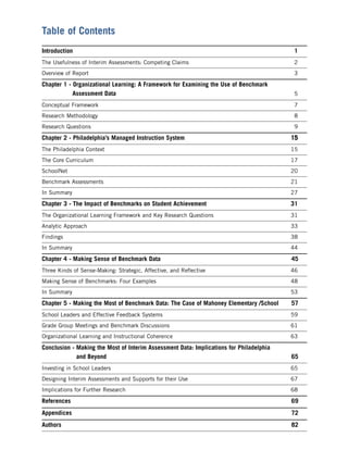 Table of Contents
Introduction                                                                             1
The Usefulness of Interim Assessments: Competing Claims                                   2
Overview of Report                                                                        3

Chapter 1 - Organizational Learning: A Framework for Examining the Use of Benchmark
            Assessment Data                                                               5

Conceptual Framework                                                                      7
Research Methodology                                                                      8
Research Questions                                                                        9

Chapter 2 - Philadelphia’s Managed Instruction System                                    15
The Philadelphia Context                                                                 15
The Core Curriculum                                                                      17
SchoolNet                                                                                20
Benchmark Assessments                                                                    21
In Summary                                                                               27

Chapter 3 - The Impact of Benchmarks on Student Achievement                              31
The Organizational Learning Framework and Key Research Questions                         31
Analytic Approach                                                                        33
Findings                                                                                 38
In Summary                                                                               44

Chapter 4 - Making Sense of Benchmark Data                                               45
Three Kinds of Sense-Making: Strategic, Affective, and Reﬂective                         46
Making Sense of Benchmarks: Four Examples                                                48
In Summary                                                                               53

Chapter 5 - Making the Most of Benchmark Data: The Case of Mahoney Elementary /School    57
School Leaders and Effective Feedback Systems                                            59
Grade Group Meetings and Benchmark Discussions                                           61
Organizational Learning and Instructional Coherence                                      63

Conclusion - Making the Most of Interim Assessment Data: Implications for Philadelphia
             and Beyond                                                                  65
Investing in School Leaders                                                              65
Designing Interim Assessments and Supports for their Use                                 67
Implications for Further Research                                                        68

References                                                                               69
Appendices                                                                               72
Authors                                                                                  82
 