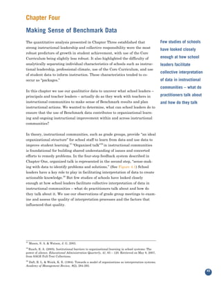 Chapter Four
Making Sense of Benchmark Data
The quantitative analysis presented in Chapter Three established that
strong instructional leadership and collective responsibility were the most
                                                                                                   Few studies of schools

robust predictors of growth in student achievement, with use of the Core
                                                                                                   have looked closely

Curriculum being slightly less robust. It also highlighted the difficulty of                       enough at how school
analytically separating individual characteristics of schools such as instruc-
tional leadership, professional climate, use of the Core Curriculum, and use
                                                                                                   leaders facilitate

of student data to inform instruction. These characteristics tended to co-
                                                                                                   collective interpretation
occur as “packages.”                                                                               of data in instructional

In this chapter we use our qualitative data to uncover what school leaders –
                                                                                                   communities – what do

principals and teacher leaders – actually do as they work with teachers in                         practitioners talk about
instructional communities to make sense of Benchmark results and plan
instructional actions. We wanted to determine, what can school leaders do to
                                                                                                   and how do they talk

ensure that the use of Benchmark data contributes to organizational learn-
ing and ongoing instructional improvement within and across instructional
communities?


In theory, instructional communities, such as grade groups, provide “an ideal
organizational structure” for school staff to learn from data and use data to
improve student learning.37 “Organized talk”38 in instructional communities
is foundational for building shared understanding of issues and concerted
efforts to remedy problems. In the four-step feedback system described in
Chapter One, organized talk is represented in the second step, “sense-mak-
ing with data to identify problems and solutions.” (See Figure 4.1) School
leaders have a key role to play in facilitating interpretation of data to create
actionable knowledge.39 But few studies of schools have looked closely
enough at how school leaders facilitate collective interpretation of data in
instructional communities – what do practitioners talk about and how do
they talk about it. We use our observations of grade group meetings to exam-
ine and assess the quality of interpretation processes and the factors that
influenced that quality.




37
     Mason, S. A. & Watson, J. G. 2003.
38
  Rusch, E. A. (2005). Institutional barriers to organizational learning in school systems: The
power of silence. Educational Administration Quarterly, 41, 83 – 120. Retrieved on May 8, 2007,
from SAGE Full-Text Collections.
39
  Daft, R. L. & Weick, K. E. (1984). Towards a model of organizations as interpretation systems.
Academy of Management Review, 9(2), 284-295.
                                                                                                                               45
 
