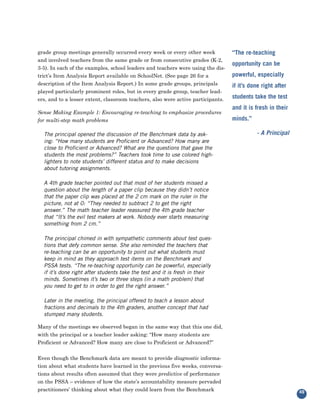 grade group meetings generally occurred every week or every other week
and involved teachers from the same grade or from consecutive grades (K-2,
                                                                                  “The re-teaching

3-5). In each of the examples, school leaders and teachers were using the dis-
                                                                                  opportunity can be
trict’s Item Analysis Report available on SchoolNet. (See page 26 for a           powerful, especially
description of the Item Analysis Report.) In some grade groups, principals
played particularly prominent roles, but in every grade group, teacher lead-
                                                                                  if it’s done right after

ers, and to a lesser extent, classroom teachers, also were active participants.   students take the test

Sense Making Example 1: Encouraging re-teaching to emphasize procedures
                                                                                  and it is fresh in their
for multi-step math problems                                                      minds.”

  The principal opened the discussion of the Benchmark data by ask-                         - A Principal
  ing: “How many students are Proficient or Advanced? How many are
  close to Proficient or Advanced? What are the questions that gave the
  students the most problems?” Teachers took time to use colored high-
  lighters to note students’ different status and to make decisions
  about tutoring assignments.

  A 4th grade teacher pointed out that most of her students missed a
  question about the length of a paper clip because they didn’t notice
  that the paper clip was placed at the 2 cm mark on the ruler in the
  picture, not at 0: “They needed to subtract 2 to get the right
  answer.” The math teacher leader reassured the 4th grade teacher
  that “It’s the evil test makers at work. Nobody ever starts measuring
  something from 2 cm.”

  The principal chimed in with sympathetic comments about test ques-
  tions that defy common sense. She also reminded the teachers that
  re-teaching can be an opportunity to point out what students must
  keep in mind as they approach test items on the Benchmark and
  PSSA tests. “The re-teaching opportunity can be powerful, especially
  if it’s done right after students take the test and it is fresh in their
  minds. Sometimes it’s two or three steps (in a math problem) that
  you need to get to in order to get the right answer.”

  Later in the meeting, the principal offered to teach a lesson about
  fractions and decimals to the 4th graders, another concept that had
  stumped many students.

Many of the meetings we observed began in the same way that this one did,
with the principal or a teacher leader asking: “How many students are
Proficient or Advanced? How many are close to Proficient or Advanced?”


Even though the Benchmark data are meant to provide diagnostic informa-
tion about what students have learned in the previous five weeks, conversa-
tions about results often assumed that they were predictive of performance
on the PSSA – evidence of how the state’s accountability measure pervaded
practitioners’ thinking about what they could learn from the Benchmark                                       49
 