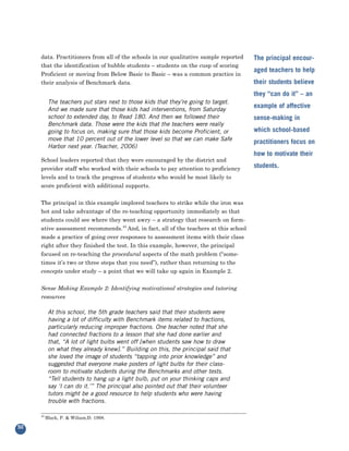 data. Practitioners from all of the schools in our qualitative sample reported
     that the identification of bubble students – students on the cusp of scoring
                                                                                       The principal encour-

     Proficient or moving from Below Basic to Basic – was a common practice in
                                                                                       aged teachers to help
     their analysis of Benchmark data.                                                 their students believe
                                                                                       they “can do it” – an
           The teachers put stars next to those kids that they’re going to target.
           And we made sure that those kids had interventions, from Saturday
                                                                                       example of affective
           school to extended day, to Read 180. And then we followed their             sense-making in
           Benchmark data. Those were the kids that the teachers were really
           going to focus on, making sure that those kids become Proficient, or        which school-based
           move that 10 percent out of the lower level so that we can make Safe
                                                                                       practitioners focus on
           Harbor next year. (Teacher, 2006)

     School leaders reported that they were encouraged by the district and
                                                                                       how to motivate their

     provider staff who worked with their schools to pay attention to proficiency      students.
     levels and to track the progress of students who would be most likely to
     score proficient with additional supports.


     The principal in this example implored teachers to strike while the iron was
     hot and take advantage of the re-teaching opportunity immediately so that
     students could see where they went awry – a strategy that research on form-
     ative assessment recommends.43 And, in fact, all of the teachers at this school
     made a practice of going over responses to assessment items with their class
     right after they finished the test. In this example, however, the principal
     focused on re-teaching the procedural aspects of the math problem (“some-
     times it’s two or three steps that you need”), rather than returning to the
     concepts under study – a point that we will take up again in Example 2.


     Sense Making Example 2: Identifying motivational strategies and tutoring
     resources

           At this school, the 5th grade teachers said that their students were
           having a lot of difficulty with Benchmark items related to fractions,
           particularly reducing improper fractions. One teacher noted that she
           had connected fractions to a lesson that she had done earlier and
           that, “A lot of light bulbs went off [when students saw how to draw
           on what they already knew].” Building on this, the principal said that
           she loved the image of students “tapping into prior knowledge” and
           suggested that everyone make posters of light bulbs for their class-
           room to motivate students during the Benchmarks and other tests.
           “Tell students to hang up a light bulb, put on your thinking caps and
           say ‘I can do it.’” The principal also pointed out that their volunteer
           tutors might be a good resource to help students who were having
           trouble with fractions.

     43
          Black, P. & Wiliam,D. 1998.

50
 