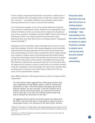 In this example, the principal diverted the conversation to address how to
motivate students. She encouraged teachers to help their students believe
                                                                                                      Discussions about

they “can do it” – an example of affective sense-making in which school-
                                                                                                      Benchmark data most
based practitioners focus on how to motivate their students.                                          often did not focus on

As in the previous example, no one in the meeting addressed conceptual
                                                                                                      building teachers’

issues related to mathematical content. Students were challenged by items                             “pedagogical content
related to fractions, but the conversation did not explore the intended pur-
pose of these questions. As Spillane and Zeuli (1999)44 found in their study of
                                                                                                      knowledge.” Deep

mathematics reform, our research indicates that discussions about
                                                                                                      understanding of con-
Benchmark data most often did not focus on building teachers’ “pedagogical                            tent makes it possible
content knowledge.”45                                                                                 for teachers to explain

Pedagogical content knowledge couples knowledge about content to knowl-                               disciplinary concepts
edge about pedagogy. Teachers with strong pedagogical content knowledge
understand what teaching approaches fit the content being taught; their
                                                                                                      to students and to

deep understanding of content makes it possible for them to explain discipli-
                                                                                                      craft learning tasks
nary concepts to students and to craft learning tasks that build students’                            that build students’
conceptual understanding; their broad repertoire of instructional strategies
provide them with options to help students with different learning needs.
                                                                                                      conceptual

The alignment of Benchmark assessments with the Core Curriculum offers                                understanding.
the opportunity for teachers to look at results with an eye towards strength-
ening their pedagogical content knowledge. Our observations of grade group
meetings and our interviews with school leaders indicate that this was
rarely a focus of practitioners’ analysis.


Sense Making Example 3: Revamping classroom routines to support student
independence

     The math teacher leader suggested that middle grade students need
     more independence during regular classes in order to improve their
     performance on tests. “One of the reasons that people say the kids
     know the material, but don’t test well, is that the conditions are so
     different. During instructional periods, you need to let the kids do
     more on their own, so it’s more like a testing situation where they
     have to interpret the instructions on their own.”

     He suggested that the teachers should tell students the objective for
     the lesson, then have them work in small groups to figure out what is
     being asked of them in the directions for the math activity. Teachers

44
  Spillane, J. P. & Zeuli, J. S. (1999). Reform and teaching: Exploring patterns of practice in the
context of national and state mathematics reforms. Educational Evaluation and Policy Analysis,
21(1), 1-27.

 Shulman, L. S. (1987). Knowledge and teaching: Foundations of the new reform. Harvard
45

Educational Review, 57(1), 1-22.
                                                                                                                                51
 