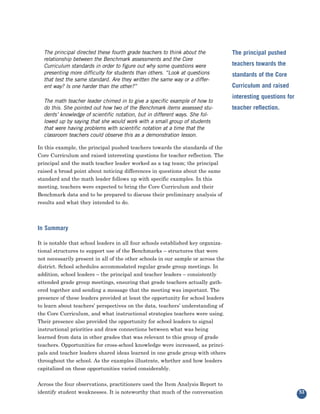 The principal directed these fourth grade teachers to think about the           The principal pushed
  relationship between the Benchmark assessments and the Core
  Curriculum standards in order to figure out why some questions were             teachers towards the
  presenting more difficulty for students than others. “Look at questions         standards of the Core
  that test the same standard. Are they written the same way or a differ-
  ent way? Is one harder than the other?”                                         Curriculum and raised
                                                                                  interesting questions for
  The math teacher leader chimed in to give a specific example of how to
  do this. She pointed out how two of the Benchmark items assessed stu-           teacher reflection.
  dents’ knowledge of scientific notation, but in different ways. She fol-
  lowed up by saying that she would work with a small group of students
  that were having problems with scientific notation at a time that the
  classroom teachers could observe this as a demonstration lesson.

In this example, the principal pushed teachers towards the standards of the
Core Curriculum and raised interesting questions for teacher reflection. The
principal and the math teacher leader worked as a tag team; the principal
raised a broad point about noticing differences in questions about the same
standard and the math leader follows up with specific examples. In this
meeting, teachers were expected to bring the Core Curriculum and their
Benchmark data and to be prepared to discuss their preliminary analysis of
results and what they intended to do.



In Summary

It is notable that school leaders in all four schools established key organiza-
tional structures to support use of the Benchmarks – structures that were
not necessarily present in all of the other schools in our sample or across the
district. School schedules accommodated regular grade group meetings. In
addition, school leaders – the principal and teacher leaders – consistently
attended grade group meetings, ensuring that grade teachers actually gath-
ered together and sending a message that the meeting was important. The
presence of these leaders provided at least the opportunity for school leaders
to learn about teachers’ perspectives on the data, teachers’ understanding of
the Core Curriculum, and what instructional strategies teachers were using.
Their presence also provided the opportunity for school leaders to signal
instructional priorities and draw connections between what was being
learned from data in other grades that was relevant to this group of grade
teachers. Opportunities for cross-school knowledge were increased, as princi-
pals and teacher leaders shared ideas learned in one grade group with others
throughout the school. As the examples illustrate, whether and how leaders
capitalized on these opportunities varied considerably.


Across the four observations, practitioners used the Item Analysis Report to
identify student weaknesses. It is noteworthy that much of the conversation                                   53
 