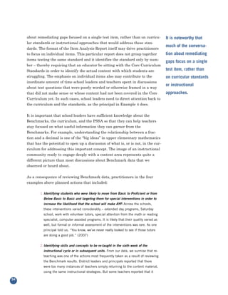 about remediating gaps focused on a single test item, rather than on curricu-
     lar standards or instructional approaches that would address these stan-
                                                                                                   It is noteworthy that

     dards. The format of the Item Analysis Report itself may drive practitioners
                                                                                                   much of the conversa-
     to focus on individual items. This particular report does not group together
     items testing the same standard and it identifies the standard only by num-
                                                                                                   tion about remediating

     ber – thereby requiring that an educator be sitting with the Core Curriculum
                                                                                                   gaps focus on a single

     Standards in order to identify the actual content with which students are                     test item, rather than
     struggling. The emphasis on individual items also may contribute to the
     inordinate amount of time school leaders and teachers spent in discussions
                                                                                                   on curricular standards

     about test questions that were poorly worded or otherwise framed in a way
                                                                                                   or instructional
     that did not make sense or whose content had not been covered in the Core
     Curriculum yet. In such cases, school leaders need to direct attention back to
                                                                                                   approaches.

     the curriculum and the standards, as the principal in Example 4 does.


     It is important that school leaders have sufficient knowledge about the
     Benchmarks, the curriculum, and the PSSA so that they can help teachers
     stay focused on what useful information they can garner from the
     Benchmarks. For example, understanding the relationship between a frac-
     tion and a decimal is one of the “big ideas” in upper elementary mathematics
     that has the potential to open up a discussion of what is, or is not, in the cur-
     riculum for addressing this important concept. The image of an instructional
     community ready to engage deeply with a content area represents quite a
     different picture than most discussions about Benchmark data that we
     observed or heard about.


     As a consequence of reviewing Benchmark data, practitioners in the four
     examples above planned actions that included:

             1.Identifying students who were likely to move from Basic to Proficient or from
               Below Basic to Basic and targeting them for special interventions in order to
               increase the likelihood that the school will make AYP. Across the schools,
               these interventions varied considerably – extended day programs, Saturday
               school, work with volunteer tutors, special attention from the math or reading
               specialist, computer assisted programs. It is likely that their quality varied as
               well, but formal or informal assessment of the interventions was rare. As one
               principal told us, “You know, we’ve never really looked to see if those tutors
               are doing a good job.” (2007)


             2.Identifying skills and concepts to be re-taught in the sixth week of the
               instructional cycle or in subsequent units. From our data, we surmise that re-
               teaching was one of the actions most frequently taken as a result of reviewing
               the Benchmark results. District leaders and principals reported that there
               were too many instances of teachers simply returning to the content material,
               using the same instructional strategies. But some teachers reported that it

54
 