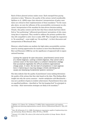 Each of these planned actions makes sense. Each emerged from paying
     attention to data.” However, the quality of the actions varied considerably.
     Spillane et al., (2002) argue that educators’ interpretations of policy man-
     dates are critical to their implementation of these mandates.46 In the exam-
     ples above, we note the influence of the accountability environment on edu-
     cators’ interpretation of the mandate for data-driven decision-making.
     Clearly, this policy context and the fact that these schools had been identi-
     fied as “low performing,” influenced practitioners’ perceptions of why exam-
     ining data is important. They needed to address the primary problem that
     they felt compelled to solve: how to make AYP. They brought the imperative
     to “do something” – some might say “do anything” – to their discussion and
     interpretation of Benchmark data.


     However, school leaders can mediate the high stakes accountability environ-
     ment by creating opportunities for teachers to learn from Benchmark data.
     Beer and Eisenstat (1996) lay out the significance of organzied talk to organi-
     zational learning:

          Lacking the capacity for open discussion, [practitioners] cannot arrive
          at a shared diagnosis. Lacking a shared diagnosis, they cannot craft a
          common vision of the future state or a coherent intervention strategy
          that successfully negotiates the difficult problems organizational
          change poses. In short, the low level of competence in most organiza-
          tions in fashioning an inquiring dialogue inhibits identifying root
          causes and developing fundamental systemic solutions.47

     Our data indicate that the quality of practitioners’ sense-making determines
     the quality of the actions that they take based on the data. This finding offers
     insight into why the survey measure – teacher satisfaction with Benchmarks –
     was not a predictor of gains in student achievement. If practitioners focus only
     on superficial problems – described as “the low-hanging fruit” by principals in
     our study – their intervention strategies are likely to be mundane.48




     46
       Spillane, J. P., Reiser, B. J., & Reimer, T. (2002). Policy implementation and cognition:
     Reframing and refocusing implementation research. Review of Educational Research, 72(3), 387-
     431.
     47
       Beer, M. & Eisenstat, R. A. (1996). Developing an organization capable of implementing strat-
     egy and learning. Human Relations, 49(5), 597-619, p. 599-600.
     48
        Sarason, S. B. (1982). The culture of the school and the problem of change. Boston: Allyn &
     Bacon, Inc.
56
 