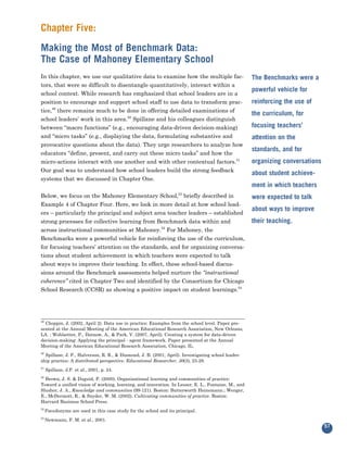 Chapter Five:
Making the Most of Benchmark Data:
The Case of Mahoney Elementary School
In this chapter, we use our qualitative data to examine how the multiple fac-
tors, that were so difficult to disentangle quantitatively, interact within a
                                                                                                    The Benchmarks were a

school context. While research has emphasized that school leaders are in a
                                                                                                    powerful vehicle for
position to encourage and support school staff to use data to transform prac-
tice,49 there remains much to be done in offering detailed examinations of
                                                                                                    reinforcing the use of

school leaders’ work in this area.50 Spillane and his colleagues distinguish
                                                                                                    the curriculum, for

between “macro functions” (e.g., encouraging data-driven decision-making)                           focusing teachers’
and “micro tasks” (e.g., displaying the data, formulating substantive and
provocative questions about the data). They urge researchers to analyze how
                                                                                                    attention on the

educators “define, present, and carry out these micro tasks” and how the
                                                                                                    standards, and for
micro-actions interact with one another and with other contextual factors.51
Our goal was to understand how school leaders build the strong feedback
                                                                                                    organizing conversations

systems that we discussed in Chapter One.
                                                                                                    about student achieve-
                                                                                                    ment in which teachers
Below, we focus on the Mahoney Elementary School, briefly described in
                                                                    53


Example 4 of Chapter Four. Here, we look in more detail at how school lead-
                                                                                                    were expected to talk

ers – particularly the principal and subject area teacher leaders – established
                                                                                                    about ways to improve
strong processes for collective learning from Benchmark data within and
across instructional communities at Mahoney.52 For Mahoney, the
                                                                                                    their teaching.

Benchmarks were a powerful vehicle for reinforcing the use of the curriculum,
for focusing teachers’ attention on the standards, and for organizing conversa-
tions about student achievement in which teachers were expected to talk
about ways to improve their teaching. In effect, these school-based discus-
sions around the Benchmark assessments helped nurture the “instructional
coherence” cited in Chapter Two and identified by the Consortium for Chicago
School Research (CCSR) as showing a positive impact on student learnings.54




49
  Choppin, J. (2002, April 2). Data use in practice: Examples from the school level. Paper pre-
sented at the Annual Meeting of the American Educational Research Association, New Orleans,
LA. ; Wohlsetter, P., Datnow, A., & Park, V. (2007, April). Creating a system for data-driven
decision-making: Applying the principal - agent framework. Paper presented at the Annual
Meeting of the American Educational Research Association, Chicago, IL.
50
  Spillane, J. P., Halverson, R. R., & Diamond, J. B. (2001, April). Investigating school leader-
ship practice: A distributed perspective. Educational Researcher, 30(3), 23-28.
51
     Spillane, J.P. et al., 2001, p. 24.
52
  Brown, J. S. & Duguid, P. (2000). Organizational learning and communities of practice:
Toward a unified vision of working, learning, and innovation. In Lesser, E. L., Fontaine, M., and
Slusher, J. A., Knowledge and communities (99-121). Boston: Butterworth Heinemann.; Wenger,
E., McDermott, R., & Snyder, W. M. (2002). Cultivating communities of practice. Boston:
Harvard Business School Press.
53
     Pseudonyms are used in this case study for the school and its principal.
54
     Newmann, F. M. et al., 2001.
                                                                                                                               57
 