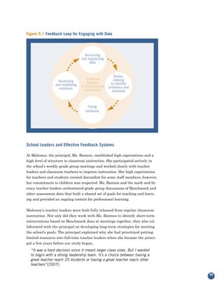 Figure 5.1 Feedback Loop for Engaging with Data




                                   Accessing
                                 and organizing
                                      data


                                                        Sense-
                                    Feedback            making
                   Assessing         Systems
                 and modifying                        to identify
                                 in Instructional   problems and
                   solutions       Community           solutions



                                    Trying
                                   solutions




School Leaders and Effective Feedback Systems

At Mahoney, the principal, Ms. Bannon, established high expectations and a
high level of structure to classroom instruction. She participated actively in
the school’s weekly grade group meetings and worked closely with teacher
leaders and classroom teachers to improve instruction. Her high expectations
for teachers and students created discomfort for some staff members; however,
her commitment to children was respected. Ms. Bannon and the math and lit-
eracy teacher leaders orchestrated grade group discussions of Benchmark and
other assessment data that built a shared set of goals for teaching and learn-
ing and provided an ongoing context for professional learning.


Mahoney’s teacher leaders were both fully released from regular classroom
instruction. Not only did they work with Ms. Bannon to identify short-term
interventions based on Benchmark data at meetings together, they also col-
laborated with the principal on developing long-term strategies for meeting
the school’s goals. The principal explained why she had prioritized putting
limited resources into full-time teacher leaders when she became the princi-
pal a few years before our study began,
  “It was a hard decision since it meant larger class sizes. But I wanted
  to begin with a strong leadership team. It’s a choice between having a
  great teacher reach 25 students or having a great teacher reach other
  teachers”(2007).

                                                                                 59
 