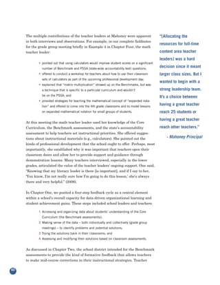 The multiple contributions of the teacher leaders at Mahoney were apparent
     in both interviews and observations. For example, in our complete fieldnotes
                                                                                                  “[Allocating the

     for the grade group meeting briefly in Example 4 in Chapter Four, the math
                                                                                                  resources for full-time
     teacher leader:                                                                              content area teacher
                                                                                                  leaders] was a hard
             • pointed out that using calculators would improve student scores on a significant
               number of Benchmark and PSSA (state-wide accountability test) questions;
                                                                                                  decision since it meant
             • offered to conduct a workshop for teachers about how to use their classroom        larger class sizes. But I
               sets of calculators as part of the upcoming professional development day;
                                                                                                  wanted to begin with a
             • explained that “matrix multiplication” showed up on the Benchmarks, but was
               a technique that is specific to a particular curriculum and wouldn’t               strong leadership team.
               be on the PSSA; and                                                                It’s a choice between
             • provided strategies for teaching the mathematical concept of “expanded nota-
               tion” and offered to come into the 4th grade classrooms and to model lessons
                                                                                                  having a great teacher
               on expanded mathematical notation for small groups of students.                    reach 25 students or

     At this meeting the math teacher leader used her knowledge of the Core
                                                                                                  having a great teacher
     Curriculum, the Benchmark assessments, and the state’s accountability                        reach other teachers.”
     assessment to help teachers set instructional priorities. She offered sugges-
     tions about instructional materials (e.g., calculators). She pointed out the                     - Mahoney Principal
     kinds of professional development that the school ought to offer. Perhaps, most
     importantly, she established why it was important that teachers open their
     classroom doors and allow her to provide support and guidance through
     demonstration lessons. Many teachers interviewed, especially in the lower
     grades, articulated the value of the teacher leaders’ ongoing support. One said,
     “Knowing that my literacy leader is there [is important], and if I say to her,
     ‘You know, I’m not really sure how I’m going to do this lesson,’ she’s always
     there and very helpful.” (2006).

     In Chapter One, we posited a four-step feedback cycle as a central element
     within a school’s overall capacity for data-driven organizational learning and
     student achievement gains. These steps included school leaders and teachers:

             1 Accessing and organizing data about students’ understanding of the Core
               Curriculum (the Benchmark assessments);
             2 Making sense of the data – both individually and collectively (grade group
               meetings) – to identify problems and potential solutions;
             3 Trying the solutions back in their classrooms; and
             4 Assessing and modifying their solutions based on classroom assessments.


     As discussed in Chapter Two, the school district intended for the Benchmark
     assessments to provide the kind of formative feedback that allows teachers
     to make mid-course corrections in their instructional strategies. Teacher

60
 