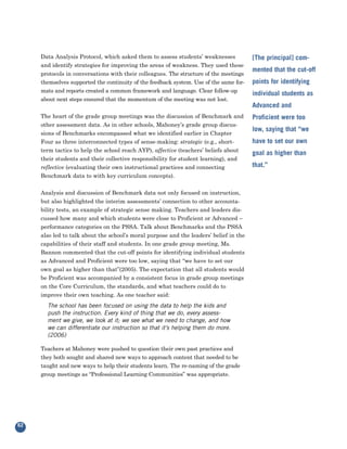 Data Analysis Protocol, which asked them to assess students’ weaknesses
     and identify strategies for improving the areas of weakness. They used these
                                                                                        [The principal] com-

     protocols in conversations with their colleagues. The structure of the meetings
                                                                                        mented that the cut-off
     themselves supported the continuity of the feedback system. Use of the same for-
     mats and reports created a common framework and language. Clear follow-up
                                                                                        points for identifying

     about next steps ensured that the momentum of the meeting was not lost.
                                                                                        individual students as
                                                                                        Advanced and
     The heart of the grade group meetings was the discussion of Benchmark and
     other assessment data. As in other schools, Mahoney’s grade group discus-
                                                                                        Proficient were too

     sions of Benchmarks encompassed what we identified earlier in Chapter
                                                                                        low, saying that “we
     Four as three interconnected types of sense-making: strategic (e.g., short-
     term tactics to help the school reach AYP), affective (teachers’ beliefs about
                                                                                        have to set our own

     their students and their collective responsibility for student learning), and
                                                                                        goal as higher than

     reflective (evaluating their own instructional practices and connecting            that.”
     Benchmark data to with key curriculum concepts).


     Analysis and discussion of Benchmark data not only focused on instruction,
     but also highlighted the interim assessments’ connection to other accounta-
     bility tests, an example of strategic sense making. Teachers and leaders dis-
     cussed how many and which students were close to Proficient or Advanced –
     performance categories on the PSSA. Talk about Benchmarks and the PSSA
     also led to talk about the school’s moral purpose and the leaders’ belief in the
     capabilities of their staff and students. In one grade group meeting, Ms.
     Bannon commented that the cut-off points for identifying individual students
     as Advanced and Proficient were too low, saying that “we have to set our
     own goal as higher than that”(2005). The expectation that all students would
     be Proficient was accompanied by a consistent focus in grade group meetings
     on the Core Curriculum, the standards, and what teachers could do to
     improve their own teaching. As one teacher said:
       The school has been focused on using the data to help the kids and
       push the instruction. Every kind of thing that we do, every assess-
       ment we give, we look at it; we see what we need to change, and how
       we can differentiate our instruction so that it’s helping them do more.
       (2006)

     Teachers at Mahoney were pushed to question their own past practices and
     they both sought and shared new ways to approach content that needed to be
     taught and new ways to help their students learn. The re-naming of the grade
     group meetings as “Professional Learning Communities” was appropriate.




62
 