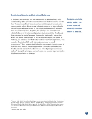 Organizational Learning and Instructional Coherence

In summary, the principal and teachers leaders at Mahoney had a clear                            Alongside principals,
understanding of the powerful connection between the Benchmarks and the
Core Curriculum and their importance to establishing instructional coher-
                                                                                                 teacher leaders can

ence across the school. The principal allocated resources for knowledgeable                      assume important
teacher leaders who were expert in the content and assessment issues in
their own curricular areas. Together, the principal and teacher leaders
                                                                                                 leadership functions

established a set of structures and practices that ensured that Benchmark
                                                                                                 relative to data use.
data were used as part of a process for ensuring high quality instruction
within and across grade groups, as well as other settings in the school. At
Mahoney, the principal and the teacher leaders were “learning leaders,” who
created a climate in which adult learning was central to school
improvement.55 They took the lead in helping teachers sift through reams of
data and make sense of competing priorities. Leadership around the use
Benchmark data was distributed across the roles of principal and teacher
leaders.56 Alongside principals, teacher leaders can assume important leader-
ship functions relative to data use.




 Elmore, R. F. (2000, December). Building a new structure for school leadership. Washington,
55

DC: The Albert Shanker Institute.; DuFour, R. (2002, May). The learning-centered principal.
Educational Leadership, 59(8), 12-15.; Spiri, M. H. (2001, May). School leadership and reform:
Case studies of Philadelphia principals. Philadelphia, PA: Consortium for Policy Research in
Education.
56
     Spillane, J.P. et al., 2001.

                                                                                                                         63
 