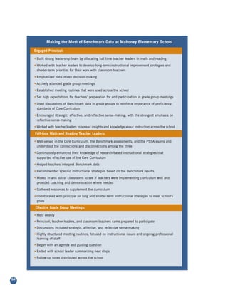 Making the Most of Benchmark Data at Mahoney Elementary School
     Engaged Principal:

     • Built strong leadership team by allocating full time teacher leaders in math and reading

     • Worked with teacher leaders to develop long-term instructional improvement strategies and
       shorter-term priorities for their work with classroom teachers

     • Emphasized data-driven decision-making

     • Actively attended grade group meetings

     • Established meeting routines that were used across the school

     • Set high expectations for teachers’ preparation for and participation in grade group meetings

     • Used discussions of Benchmark data in grade groups to reinforce importance of proficiency
       standards of Core Curriculum

     • Encouraged strategic, affective, and reflective sense-making, with the strongest emphasis on
       reflective sense-making

     • Worked with teacher leaders to spread insights and knowledge about instruction across the school

     Full-time Math and Reading Teacher Leaders:

     • Well-versed in the Core Curriculum, the Benchmark assessments, and the PSSA exams and
       understood the connections and disconnections among the three

     • Continuously enhanced their knowledge of research-based instructional strategies that
       supported effective use of the Core Curriculum

     • Helped teachers interpret Benchmark data

     • Recommended specific instructional strategies based on the Benchmark results

     • Moved in and out of classrooms to see if teachers were implementing curriculum well and
       provided coaching and demonstration where needed

     • Gathered resources to supplement the curriculum

     • Collaborated with principal on long and shorter-term instructional strategies to meet school's
       goals

     Effective Grade Group Meetings:

     • Held weekly
     • Principal, teacher leaders, and classroom teachers came prepared to participate
     • Discussions included strategic, affective, and reflective sense-making
     • Highly structured meeting routines, focused on instructional issues and ongoing professional
       learning of staff
     • Began with an agenda and guiding question
     • Ended with school leader summarizing next steps
     • Follow-up notes distributed across the school




64
 