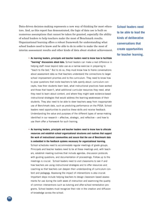 Data-driven decision-making represents a new way of thinking for most educa-
     tors. And, as this report has demonstrated, the logic of data use is built on
                                                                                                   School leaders need

     numerous assumptions that cannot be taken for granted, especially the ability
                                                                                                   to be able to lead the
     of school leaders to help teachers make the most of Benchmark results.
     Organizational learning offers a robust framework for understanding what
                                                                                                   kinds of deliberative

     school leaders need to know and be able to do in order to make the most of
                                                                                                   conversations that

     interim assessment results and other kinds of data about student achievement.                 create opportunities
                                                                                                   for teacher learning.
            • As learning leaders, principals and teacher leaders need to know how to facilitate
              “learning” discussions about data. School leaders can make a real difference in
              helping staff move beyond data use as a narrow exercise in preparing to
              “teach to the test.” But to do so, they must know how to frame conversations
              about assessment data so that teachers understand the connections to larger
              school improvement priorities and to the curriculum. They need to know how
              to pose questions that invite teachers to talk openly about: curriculum con-
              cepts, how their students learn best, what instructional practices have worked
              and those that haven’t, what additional curricular resources they need, what
              they need to learn about content, and where they might seek evidence-based
              instructional strategies that would address the learning weaknesses of their
              students. They also need to be able to steer teachers away from inappropriate
              use of Benchmark data, such as predicting performance on the PSSA. School
              leaders need opportunities to practice these skills and receive feedback.
              Understanding the value and purposes of the different types of sense-making
              identified in our research – affective, strategic, and reflective – and how to
              use them offer a framework for such training.


            • As learning leaders, principals and teacher leaders need to know how to allocate
              resources and establish school organizational structures and routines that support
              the work of instructional communities and assure that the use of Benchmark data
              is embedded in the feedback systems necessary for organizational learning.
              School schedules need to accommodate regular meetings of grade groups.
              Principals and teacher leaders need to be at these meetings and, with teach-
              ers, establish meeting routines that include agendas, discussion protocols
              with guiding questions, and documentation of proceedings. Follow up to the
              meetings is crucial. School leaders need to visit classrooms to see if and
              how teachers are using instructional strategies and to offer resources and
              coaching so that teachers can deepen their understanding of curriculum con-
              tent and pedagogy. Assessing the impact of interventions is also crucial.
              Important steps include helping teachers to design classroom based assess-
              ments for use during the sixth week of instruction and examining the quality
              of common interventions such as tutoring and after-school remediation pro-
              grams. School leaders must recognize their role in the creation and diffusion
              of knowledge across the school.

66
 