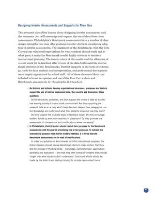 Designing Interim Assessments and Supports for Their Use

This research also offers lessons about designing interim assessments and
the resources that will encourage and support the use of data from those
assessments. Philadelphia’s Benchmark assessments have a number of clear
design strengths that may offer guidance to other districts considering adop-
tion of interim assessments. The alignment of the Benchmarks with the Core
Curriculum reinforced expectations for what teachers should teach and at
what pace; it made the Benchmark results highly relevant to teachers’
instructional planning. The timely return of the results and the allocation of
a sixth week for re-teaching after review of the data buttressed the instruc-
tional intention of the Benchmarks. District supports in the form of technolo-
gy, tools for data analysis and interpretation, and professional development
were largely appreciated by school staff. All of these elements likely con-
tributed to broad acceptance and use of the Core Curriculum and
Benchmark assessments by Philadelphia K-8 teachers.

       • As districts and schools develop organizational structures, processes and tools to
         support the use of interim assessment data, they need to ask themselves these
         questions:
           Do the structures, processes, and tools support the review of data as a collec-
         tive learning activity of instructional communities? Are they supporting the
         review of data as an activity which helps teachers deepen their pedagogical con-
         tent knowledge and understand what their students know and how they learn?
           Do they support the multiple steps of feedback loops? Do they encourage
         leaders’ follow-up work with teachers in classroom? Do they promote the
         assessment of interventions and modifications where necessary?
       • In Philadelphia, district leaders should revisit their purposes for the Benchmark
         assessments with the goal of prioritizing one or two purposes. To achieve the
         instructional purposes that district leaders intended, it is likely that the
         Benchmark assessments are in need of modifications.
          In order to capitalize on Benchmarks to fulfill instructional purposes, the
         district leaders should: review Benchmark items to make certain that they:
         test for a range of thinking skills – knowledge, comprehension, application,
         synthesis and evaluation – and that they offer distractor answers that provide
         insight into what students don’t understand. Continued efforts should be
         made by the district and testing industry to include open-ended items.




                                                                                              67
 
