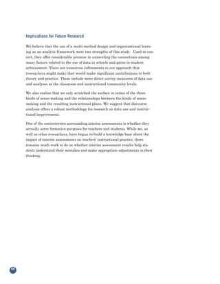 Implications for Future Research

     We believe that the use of a multi-method design and organizational learn-
     ing as an analytic framework were two strengths of this study. Used in con-
     cert, they offer considerable promise in unraveling the connections among
     many factors related to the use of data in schools and gains in student
     achievement. There are numerous refinements to our approach that
     researchers might make that would make significant contributions to both
     theory and practice. These include more direct survey measures of data use
     and analyses at the classroom and instructional community levels.

     We also realize that we only scratched the surface in terms of the three
     kinds of sense-making and the relationships between the kinds of sense-
     making and the resulting instructional plans. We suggest that discourse
     analysis offers a robust methodology for research on data use and instruc-
     tional improvement.

     One of the controversies surrounding interim assessments is whether they
     actually serve formative purposes for teachers and students. While we, as
     well as other researchers, have begun to build a knowledge base about the
     impact of interim assessments on teachers’ instructional practice, there
     remains much work to do on whether interim assessment results help stu-
     dents understand their mistakes and make appropriate adjustments in their
     thinking.




68
 