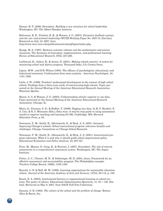 Elmore, R. F. (2000, December). Building a new structure for school leadership.
     Washington, DC: The Albert Shanker Institute.

     Halverson, R. R., Prichett, R. B., & Watson, J. G. (2007). Formative feedback systems
     and the new instructional leadership (WCER Working Paper No. 2007-3). [On-line].
     Retrieved on July 16, 2007, from
     http://www.wcer.wisc.edu/publications/workingPapers/index.php.

     Knapp, M. S. (1997). Between systemic reforms and the mathematics and science
     classroom: The dynamics of innovation, implementation, and professional learning.
     Review of Educational Research, 67(2), 227-266.

     Leithwood, K., Aitken, R., & Jantzi, D. (2001). Making schools smarter: A system for
     monitoring school and district progress. Thousand Oaks, CA: Corwin Press.

     Lipsey, M.W., and D.B. Wilson (1993). The efficacy of psychological, educational, and
     behavioral treatment: Confirmation from meta-analysis. American Psychologist, 48,
     1181-1209.

     Little, J. W. (1999). Teachers' professional development in the context of high school
     reform: Findings from a three-year study of restructuring high schools. Paper pre-
     sented at the Annual Meeting of the American Educational Research Association,
     Montreal, Quebec.

     Mason, S. A. & Watson, J. G. (2003). Understanding schools' capacity to use data.
     Paper presented at the Annual Meeting of the American Educational Research
     Association, Chicago, IL.

     Mintz, E., Fiarman, S. E., & Buffett, T. (2006). Digging into data. In K. P. Boudett, E.
     A. City, & R. J. Murname (Eds.), Data wise: A step-by-step guide to using assessment
     results to improve teaching and learning (81-96). Cambridge, MA: Harvard
     Education Press, p. 94.

     Newmann, F. M., Smith, B., Allensworth, E., & Bryk, A. S. (2001, January).
     Improving Chicago's schools: School instructional program coherence benefits and
     challenges. Chicago: Consortium on Chicago School Research.

     Newmann, F. M., Smith, B., Allensworth, E., & Bryk, A. S. (2001). Instructional pro-
     gram coherence: What it is and why it should guide school improvement policy.
     Educational Evaluation and Policy Analysis, 23, 297-321.

     Perie, M., Marion, S., Gong, B., & Wurtzel, J. (2007, November). The role of interim
     assessments in a comprehensive assessment system. Washington, DC: The Aspen
     Institute.

     Porter, A. C., Chester, M. D., & Schlesinger, M. D. (2004, June). Framework for an
     effective assessment and accountability program: The Philadelphia example.
     Teachers College Record, 106(6), 1358-1400.

     Resnick, L. B. & Hall, M. W. (1998). Learning organizations for sustainable education
     reform. Journal of the American Academy of Arts and Sciences, 127(4), 89-118, p. 108.

     Rusch, E. A. (2005). Institutional barriers to organizational learning in school sys-
     tems: The power of silence. Educational Administration Quarterly, 41, 83 – 120. [On-
     line]. Retrieved on May 8, 2007, from SAGE Full-Text Collections.

     Sarason, S. B. (1982). The culture of the school and the problem of change. Boston:
     Allyn & Bacon, Inc.

70
 