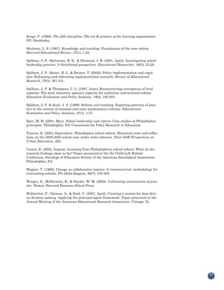 Senge, P. (1990). The fifth discipline: The art & practice of the learning organization.
NY: Doubleday.

Shulman, L. S. (1987). Knowledge and teaching: Foundations of the new reform.
Harvard Educational Review, 57(1), 1-22.

Spillane, J. P., Halverson, R. R., & Diamond, J. B. (2001, April). Investigating school
leadership practice: A distributed perspective. Educational Researcher, 30(3), 23-28.

Spillane, J. P., Reiser, B. J., & Reimer, T. (2002). Policy implementation and cogni-
tion: Reframing and refocusing implementation research. Review of Educational
Research, 72(3), 387-431.

Spillane, J. P. & Thompson, C. L. (1997, June). Reconstructing conceptions of local
capacity: The local education agency's capacity for ambitious instructional reform.
Education Evaluation and Policy Analysis, 19(2), 185-203.

Spillane, J. P. & Zeuli, J. S. (1999). Reform and teaching: Exploring patterns of prac-
tice in the context of national and state mathematics reforms. Educational
Evaluation and Policy Analysis, 21(1), 1-27.

Spiri, M. H. (2001, May). School leadership and reform: Case studies of Philadelphia
principals. Philadelphia, PA: Consortium for Policy Research in Education.

Travers, E. (2003, September). Philadelphia school reform: Historical roots and reflec-
tions on the 2002-2003 school year under state takeover. Penn GSE Perspectives on
Urban Education, 2(2).

Useem, E. (2005, August). Learning from Philadelphia's school reform: What do the
research findings show so far? Paper presented at the No Child Left Behind
Conference, Sociology of Education Section of the American Sociological Association,
Philadelphia, PA.

Wagner, T. (1998). Change as collaborative inquiry: A 'constructivist' methodology for
reinventing schools. Phi Delta Kappan, 80(7), 378-383.

Wenger, E., McDermott, R., & Snyder, W. M. (2002). Cultivating communities of prac-
tice. Boston: Harvard Business School Press.

Wohlsetter, P., Datnow, A., & Park, V. (2007, April). Creating a system for data-driv-
en decision-making: Applying the principal-agent framework. Paper presented at the
Annual Meeting of the American Educational Research Association, Chicago, IL.




                                                                                           71
 